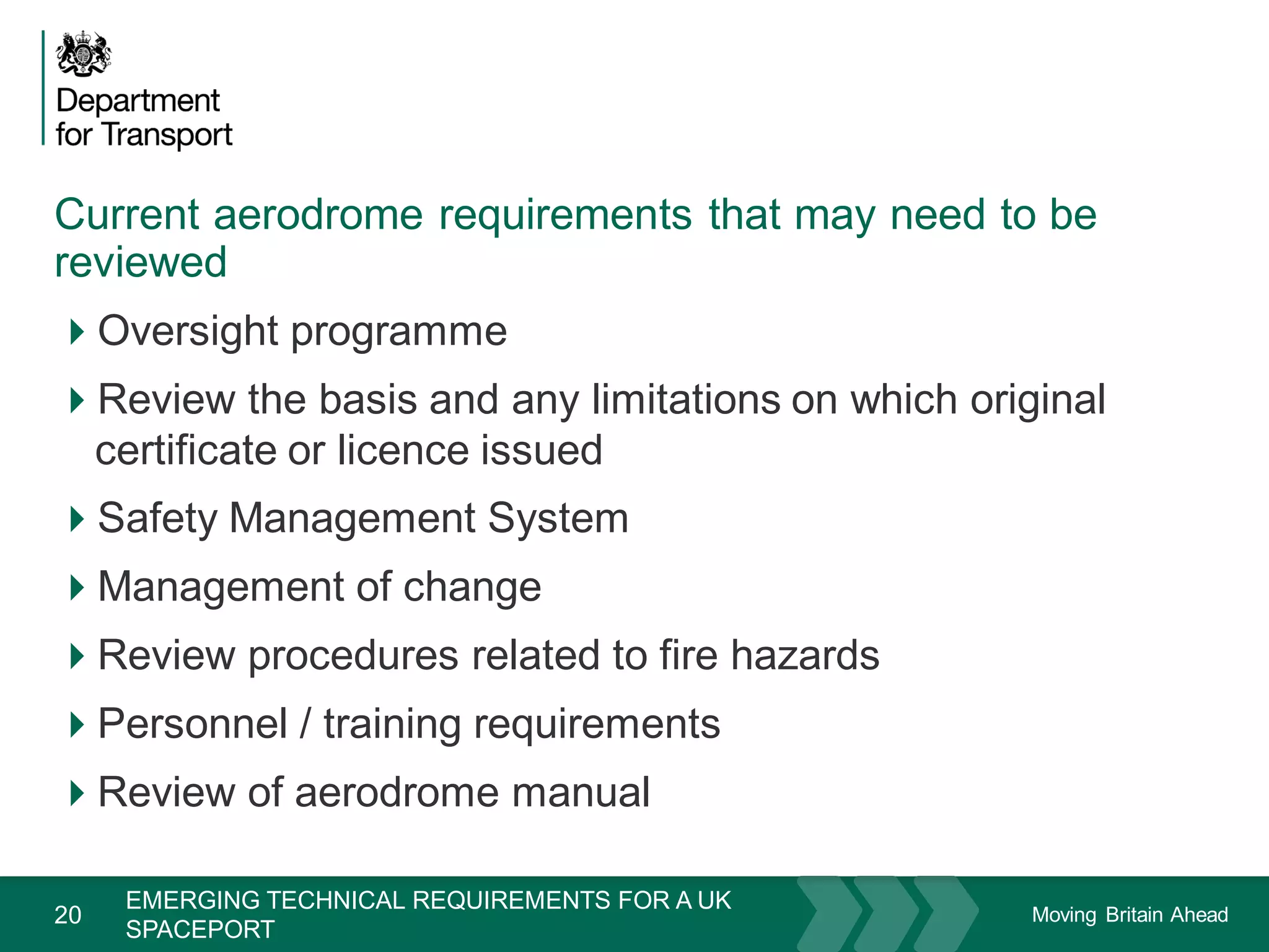 Moving Britain Ahead
Current aerodrome requirements that may need to be
reviewed
20
Oversight programme
Review the basis and any limitations on which original
certificate or licence issued
Safety Management System
Management of change
Review procedures related to fire hazards
Personnel / training requirements
Review of aerodrome manual
November 15
EMERGING TECHNICAL REQUIREMENTS FOR A UK
SPACEPORT
 