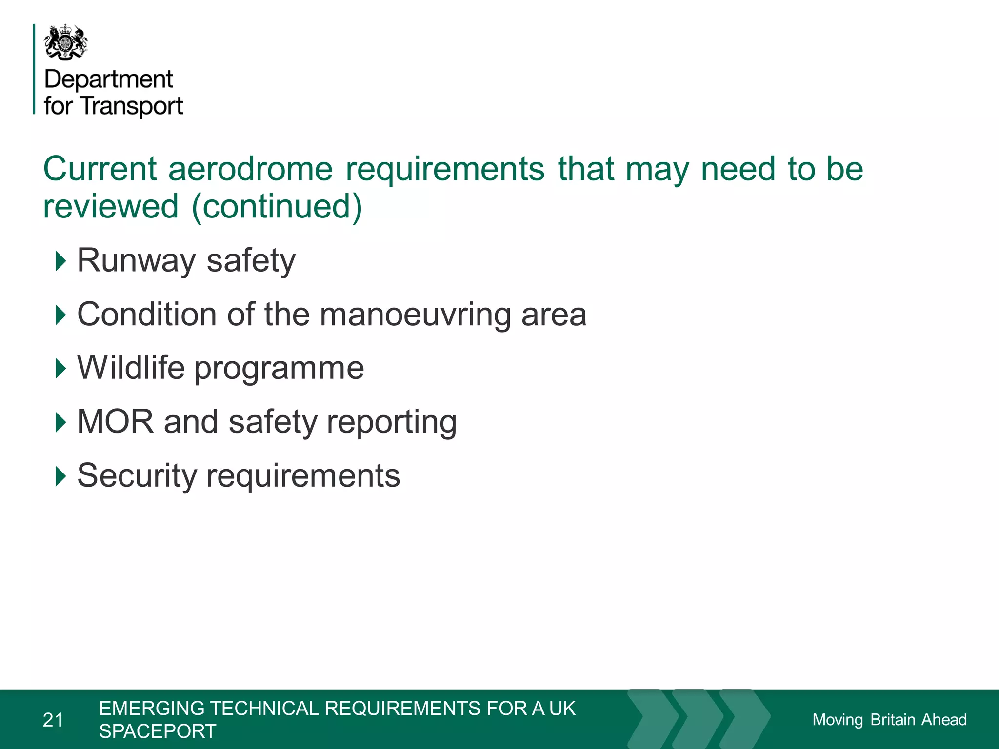 Moving Britain Ahead
Current aerodrome requirements that may need to be
reviewed (continued)
21
Runway safety
Condition of the manoeuvring area
Wildlife programme
MOR and safety reporting
Security requirements
November 15
EMERGING TECHNICAL REQUIREMENTS FOR A UK
SPACEPORT
 