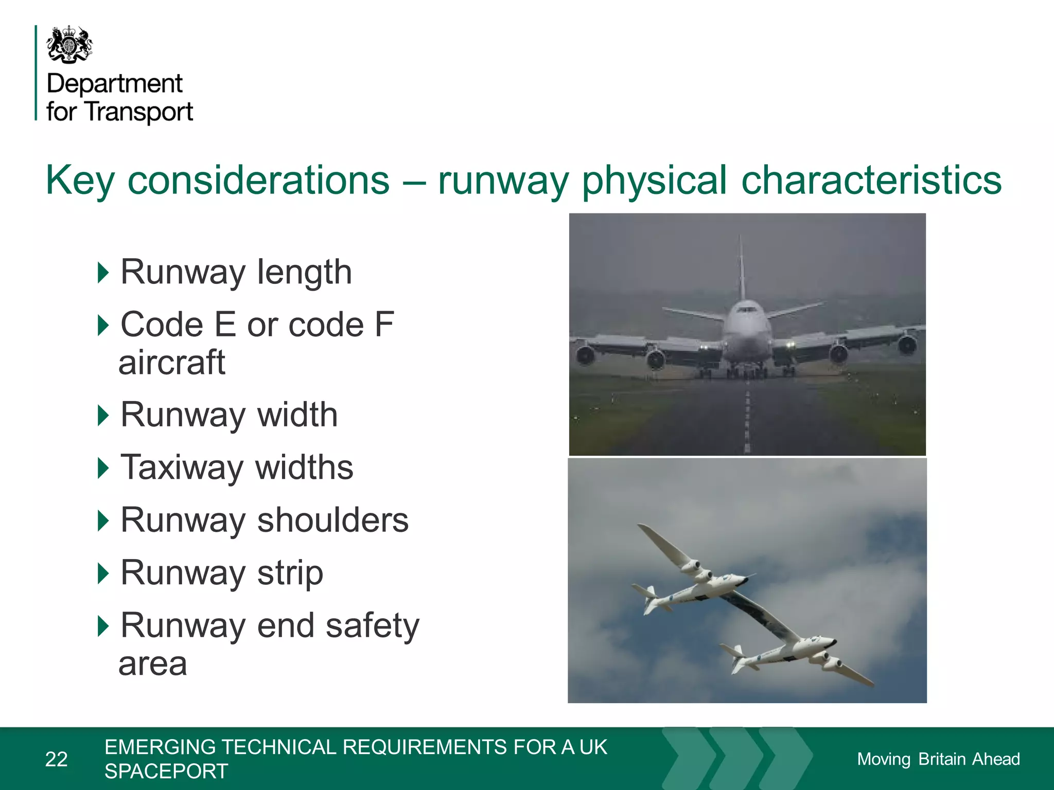 Moving Britain Ahead
Key considerations – runway physical characteristics
22
Runway length
Code E or code F
aircraft
Runway width
Taxiway widths
Runway shoulders
Runway strip
Runway end safety
area
November 15
EMERGING TECHNICAL REQUIREMENTS FOR A UK
SPACEPORT
 