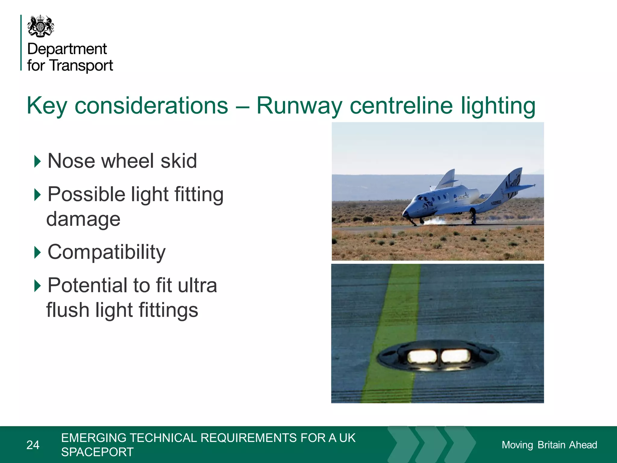 Moving Britain Ahead
Key considerations – Runway centreline lighting
24
Nose wheel skid
Possible light fitting
damage
Compatibility
Potential to fit ultra
flush light fittings
November 15
EMERGING TECHNICAL REQUIREMENTS FOR A UK
SPACEPORT
 
