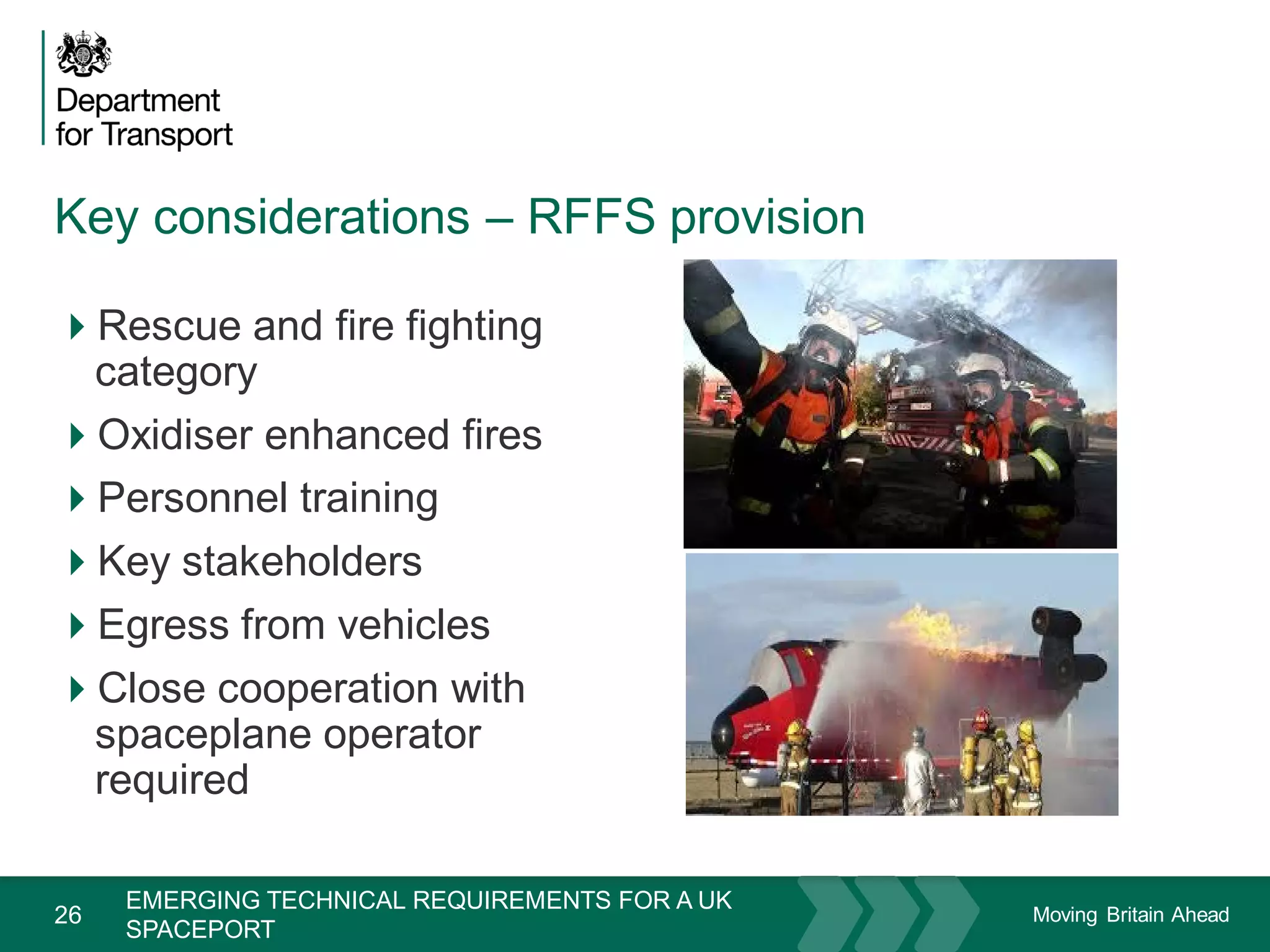 Moving Britain Ahead
Key considerations – RFFS provision
26
Rescue and fire fighting
category
Oxidiser enhanced fires
Personnel training
Key stakeholders
Egress from vehicles
Close cooperation with
spaceplane operator
required
November 15
EMERGING TECHNICAL REQUIREMENTS FOR A UK
SPACEPORT
 