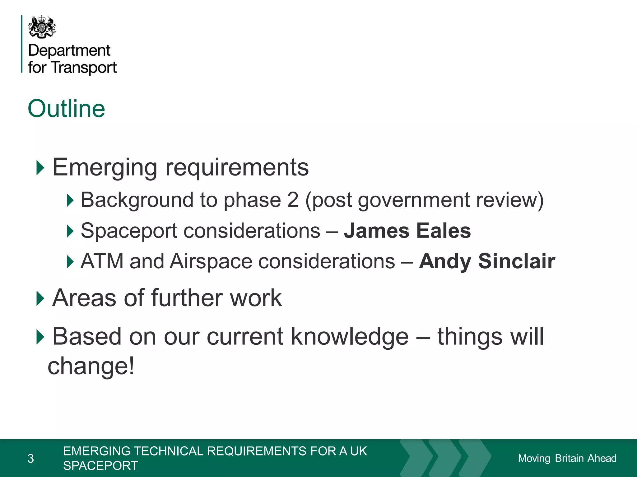 Moving Britain Ahead
Outline
3
Emerging requirements
Background to phase 2 (post government review)
Spaceport considerations – James Eales
ATM and Airspace considerations – Andy Sinclair
Areas of further work
Based on our current knowledge – things will
change!
November 15
EMERGING TECHNICAL REQUIREMENTS FOR A UK
SPACEPORT
 