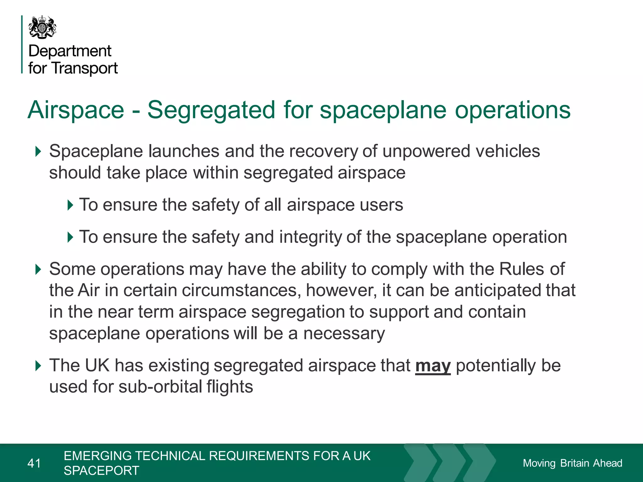 Moving Britain Ahead
Airspace - Segregated for spaceplane operations
41
Spaceplane launches and the recovery of unpowered vehicles
should take place within segregated airspace
To ensure the safety of all airspace users
To ensure the safety and integrity of the spaceplane operation
Some operations may have the ability to comply with the Rules of
the Air in certain circumstances, however, it can be anticipated that
in the near term airspace segregation to support and contain
spaceplane operations will be a necessary
The UK has existing segregated airspace that may potentially be
used for sub-orbital flights
November 15
EMERGING TECHNICAL REQUIREMENTS FOR A UK
SPACEPORT
 