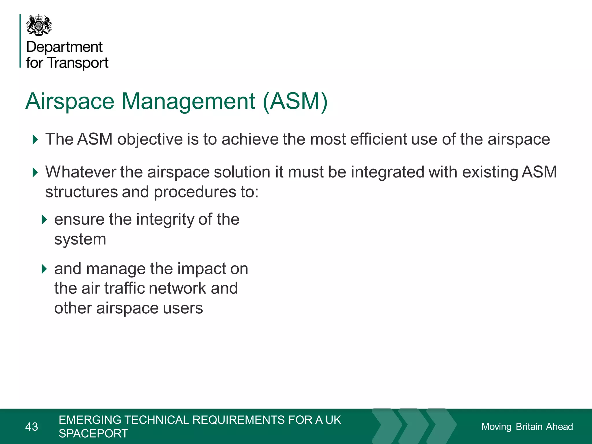 Moving Britain Ahead
Airspace Management (ASM)
43
The ASM objective is to achieve the most efficient use of the airspace
Whatever the airspace solution it must be integrated with existing ASM
structures and procedures to:
November 15
EMERGING TECHNICAL REQUIREMENTS FOR A UK
SPACEPORT
ensure the integrity of the
system
and manage the impact on
the air traffic network and
other airspace users
 