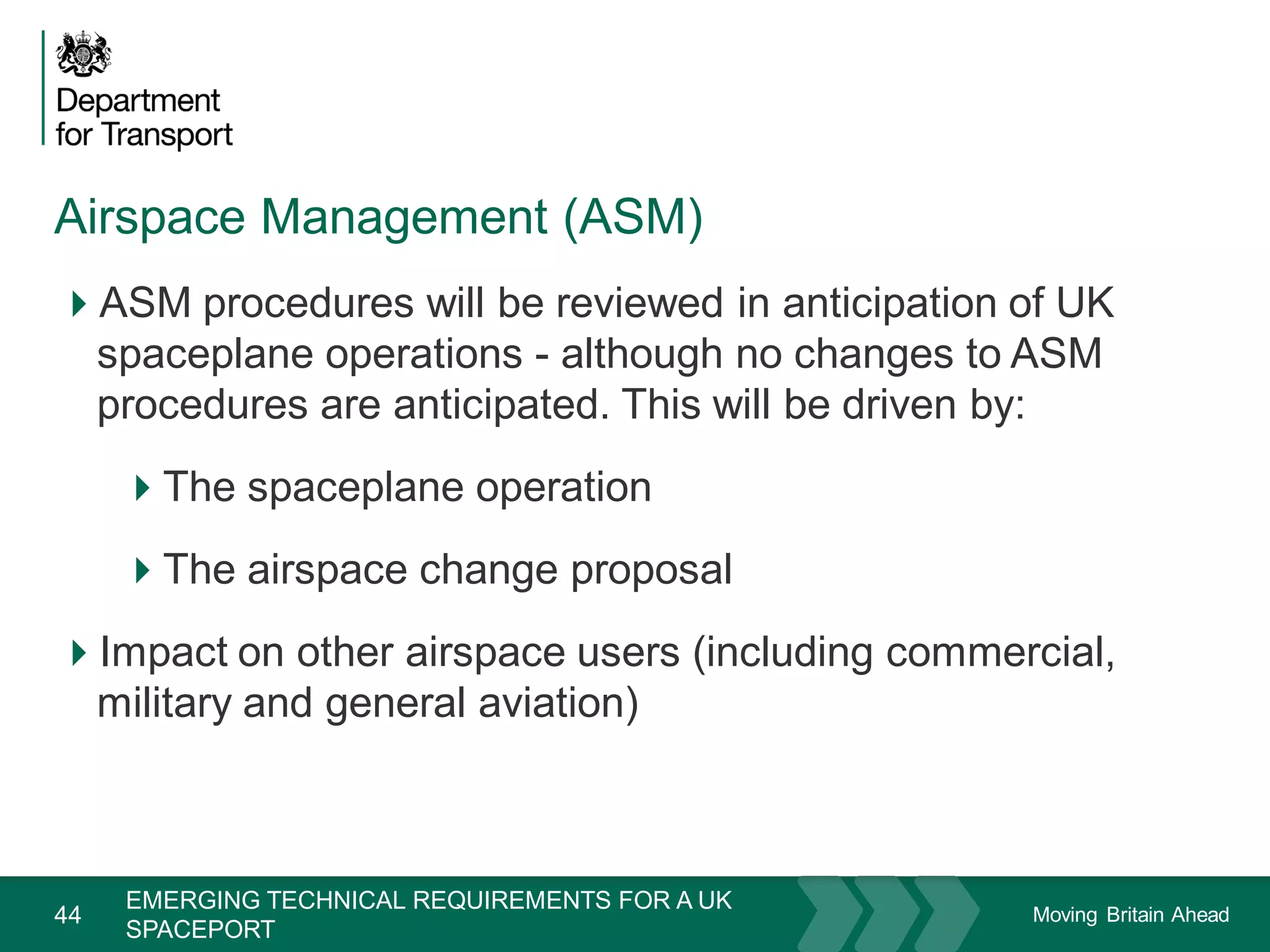 Moving Britain Ahead
Airspace Management (ASM)
44
ASM procedures will be reviewed in anticipation of UK
spaceplane operations - although no changes to ASM
procedures are anticipated. This will be driven by:
The spaceplane operation
The airspace change proposal
Impact on other airspace users (including commercial,
military and general aviation)
November 15
EMERGING TECHNICAL REQUIREMENTS FOR A UK
SPACEPORT
 