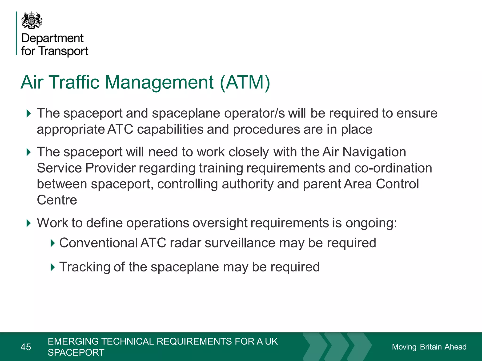 Moving Britain Ahead
Air Traffic Management (ATM)
45
The spaceport and spaceplane operator/s will be required to ensure
appropriate ATC capabilities and procedures are in place
The spaceport will need to work closely with the Air Navigation
Service Provider regarding training requirements and co-ordination
between spaceport, controlling authority and parent Area Control
Centre
Work to define operations oversight requirements is ongoing:
Conventional ATC radar surveillance may be required
Tracking of the spaceplane may be required
November 15
EMERGING TECHNICAL REQUIREMENTS FOR A UK
SPACEPORT
 