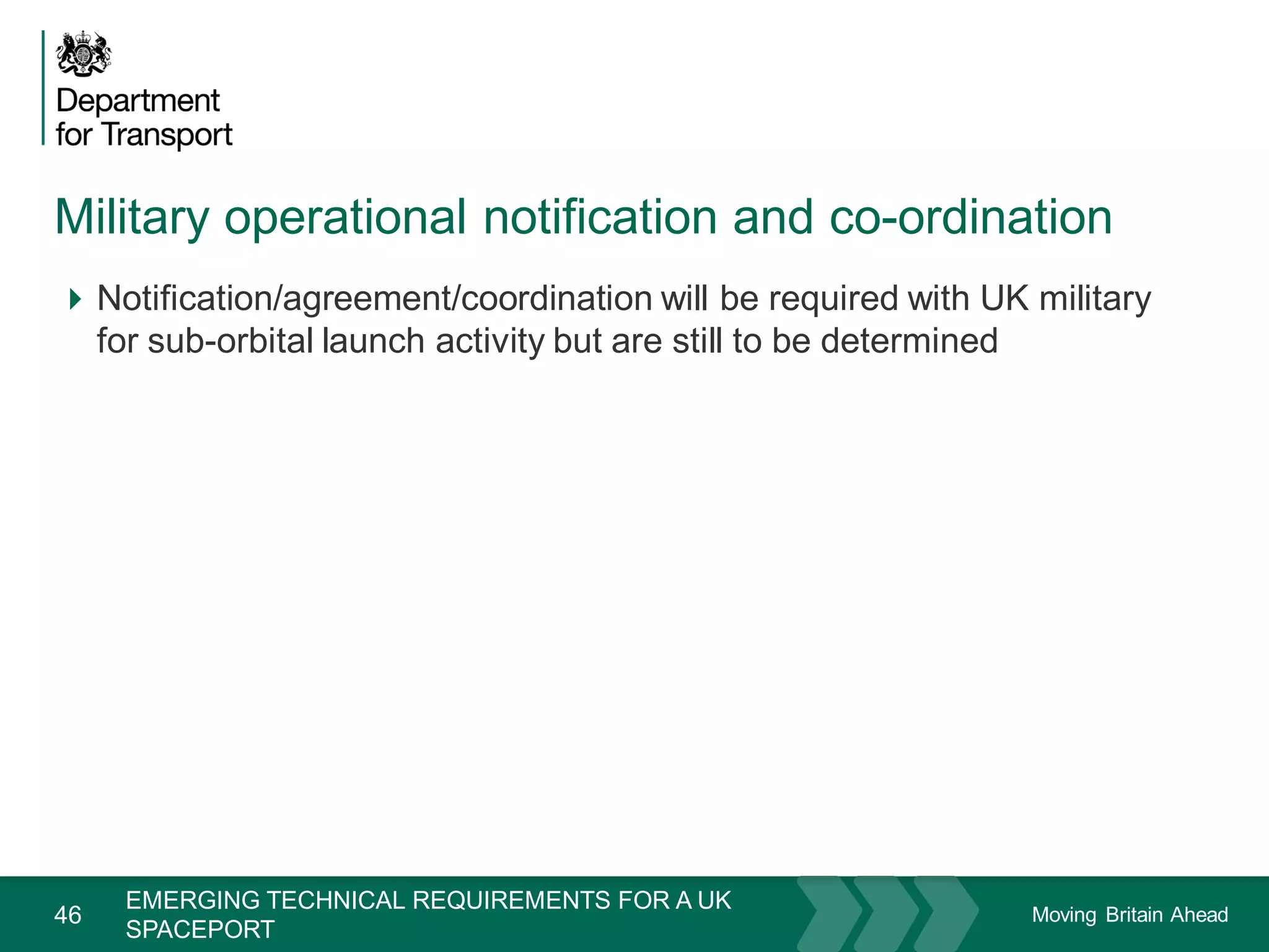 Moving Britain Ahead
Military operational notification and co-ordination
46
Notification/agreement/coordination will be required with UK military
for sub-orbital launch activity but are still to be determined
November 15
EMERGING TECHNICAL REQUIREMENTS FOR A UK
SPACEPORT
 
