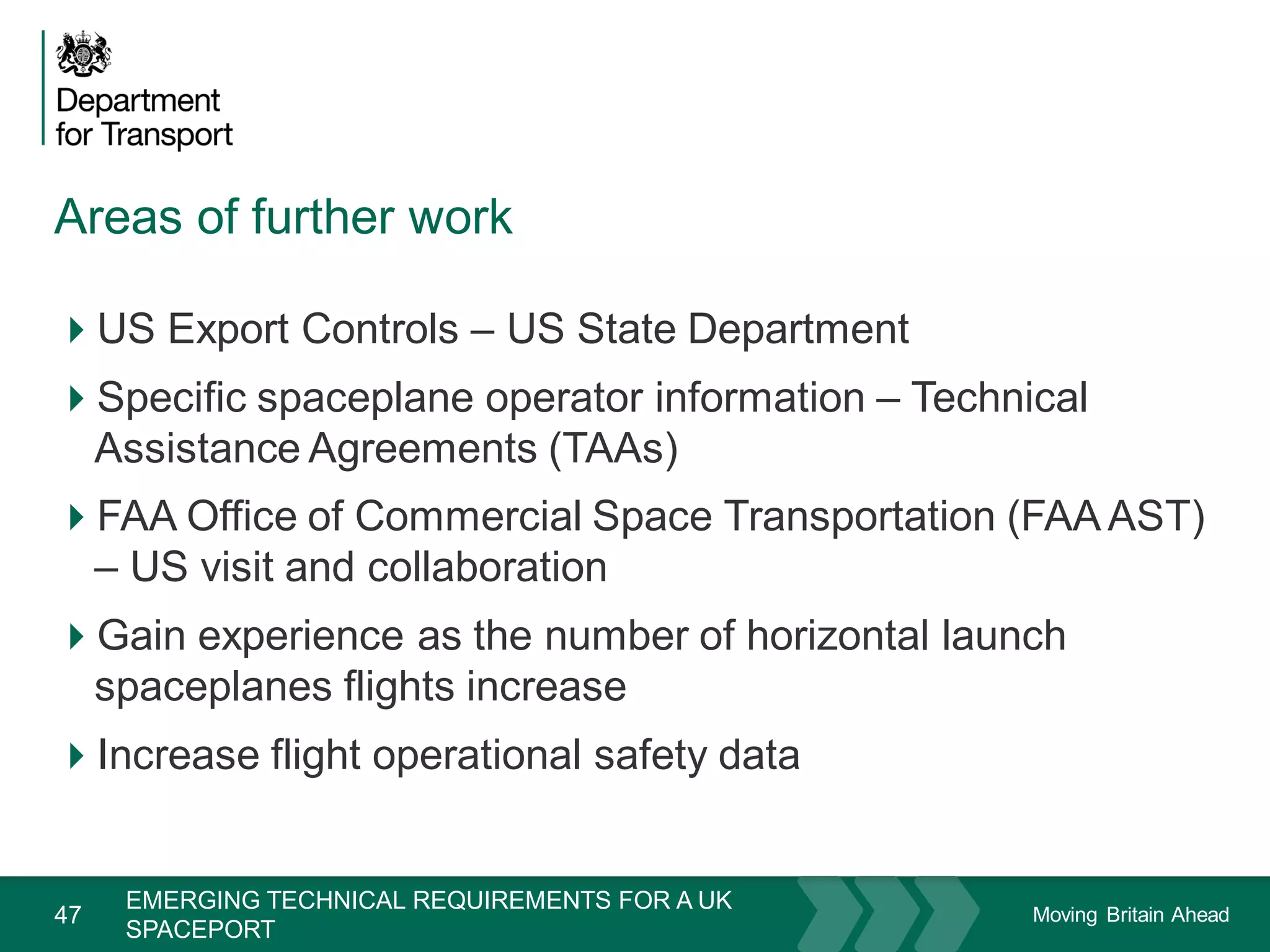 Moving Britain Ahead
Areas of further work
47
US Export Controls – US State Department
Specific spaceplane operator information – Technical
Assistance Agreements (TAAs)
FAA Office of Commercial Space Transportation (FAA AST)
– US visit and collaboration
Gain experience as the number of horizontal launch
spaceplanes flights increase
Increase flight operational safety data
November 15
EMERGING TECHNICAL REQUIREMENTS FOR A UK
SPACEPORT
 