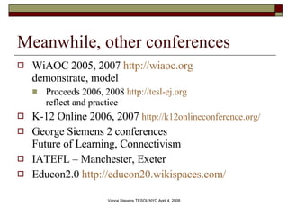 Meanwhile, other conferences WiAOC 2005, 2007  http://wiaoc.org demonstrate, model Proceeds 2006, 2008  http://tesl-ej.org reflect and practice K-12 Online 2006, 2007  http://k12onlineconference.org/   George Siemens 2 conferences Future of Learning, Connectivism IATEFL – Manchester, Exeter Educon2.0  http://educon20.wikispaces.com/   