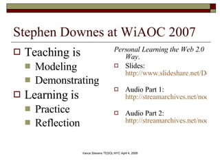 Stephen Downes at WiAOC 2007 Teaching is Modeling Demonstrating Learning is Practice Reflection Personal Learning the Web 2.0 Way .  Slides:  http://www.slideshare.net/Downes/personal-learning-the-web-20-way   Audio Part 1:  http://streamarchives.net/node/84   Audio Part 2:  http://streamarchives.net/node/83   
