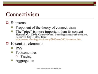 Connectivism Siemens Proponent of the theory of connectivism The “pipe” is more important than its content Siemens, G. (2005). Connectivism: Learning as network-creation. Retrieved July 3, 2007 from:  http://www.learningcircuits.org/2005/nov2005/seimens.htm .  Essential elements RSS Folksonomies Tagging Aggregation 