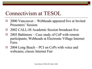 Connectivism at TESOL 2000 Vancouver – Webheads appeared live at Invited Presenters’ Session 2002 CALL-IS Academic Session broadcast live 2003 Baltimore – Case study of CoP with remote participants; Webheads at Electronic Village Internet Fairs  2004 Long Beach – PCI on CoPs with voice and webcams; classic Internet Fair 