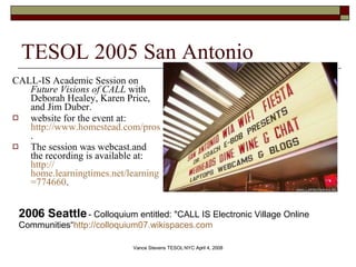 TESOL 2005 San Antonio CALL-IS Academic Session on  Future Visions of CALL  with Deborah Healey, Karen Price, and Jim Duber.  website for the event at:  http://www.homestead.com/prosites-vstevens/files/efi/papers/tesol/2005/call-is.htm .  The session was webcast.and the recording is available at:  http:// home.learningtimes.net/learningtimes?go =774660 .  2006 Seattle  - Colloquium entitled: &quot;CALL IS Electronic Village Online Communities“ http://colloquium07.wikispaces.com   