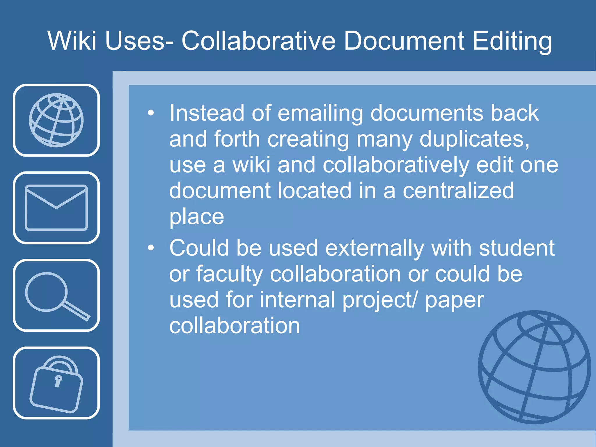 Wiki Uses- Collaborative Document Editing Instead of emailing documents back and forth creating many duplicates, use a wiki and collaboratively edit one document located in a centralized place Could be used externally with student or faculty collaboration or could be used for internal project/ paper collaboration 