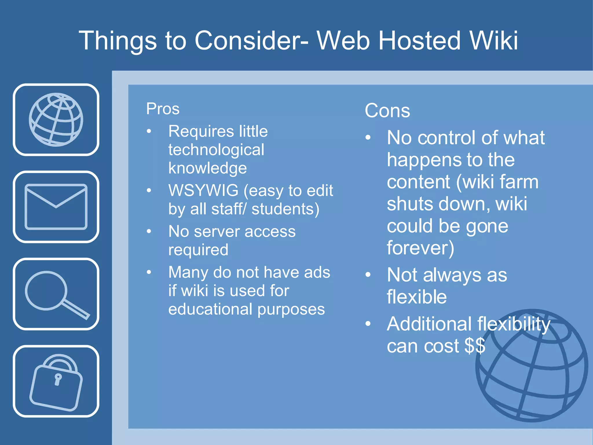 Things to Consider- Web Hosted Wiki Pros Requires little technological knowledge WSYWIG (easy to edit by all staff/ students)  No server access required Many do not have ads if wiki is used for educational purposes Cons No control of what happens to the content (wiki farm shuts down, wiki could be gone forever) Not always as flexible Additional flexibility can cost $$ 