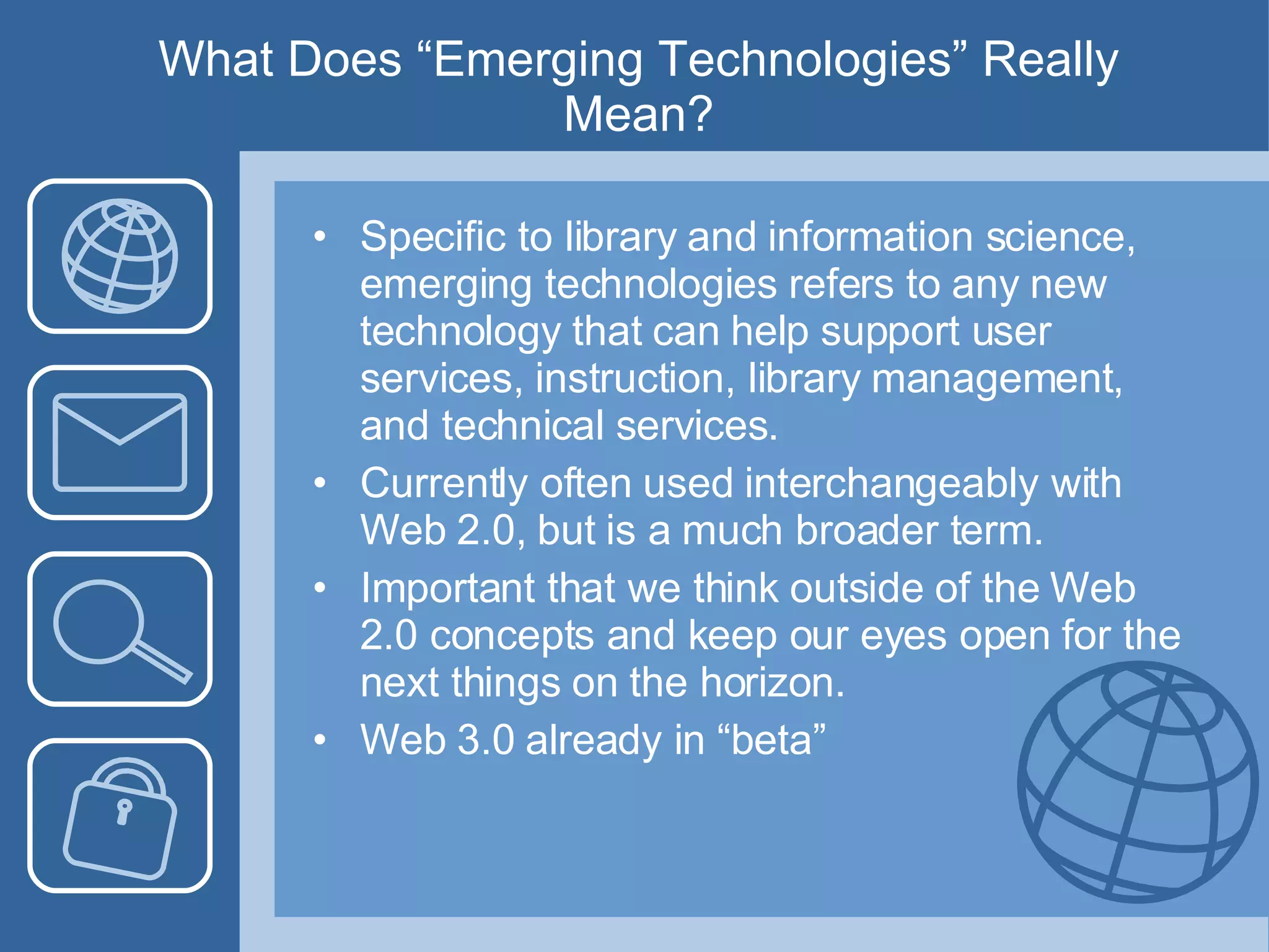 What Does “Emerging Technologies” Really Mean? Specific to library and information science, emerging technologies refers to any new technology that can help support user services, instruction, library management, and technical services.  Currently often used interchangeably with Web 2.0, but is a much broader term. Important that we think outside of the Web 2.0 concepts and keep our eyes open for the next things on the horizon. Web 3.0 already in “beta” 