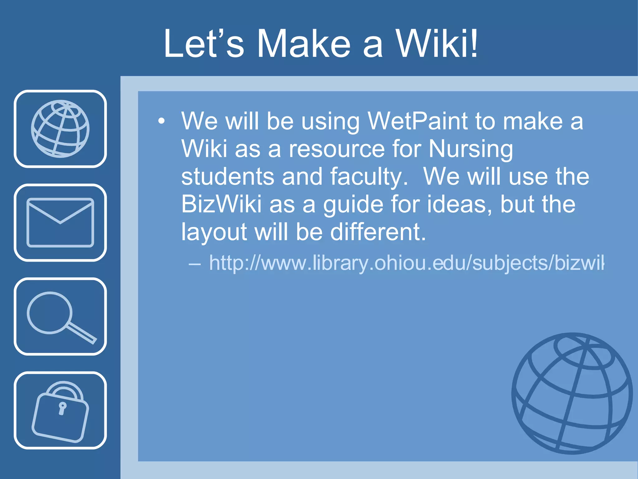 Let’s Make a Wiki! We will be using WetPaint to make a Wiki as a resource for Nursing students and faculty.  We will use the BizWiki as a guide for ideas, but the layout will be different. http://www.library.ohiou.edu/subjects/bizwiki/index.php/Main_Page 