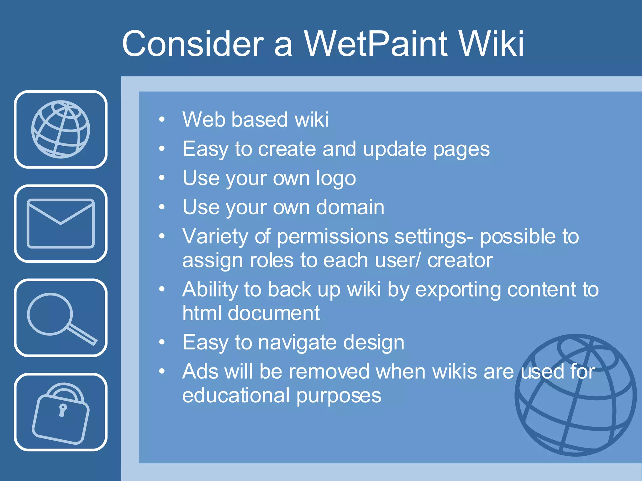 Consider a WetPaint Wiki Web based wiki Easy to create and update pages Use your own logo Use your own domain Variety of permissions settings- possible to assign roles to each user/ creator Ability to back up wiki by exporting content to html document Easy to navigate design Ads will be removed when wikis are used for educational purposes 