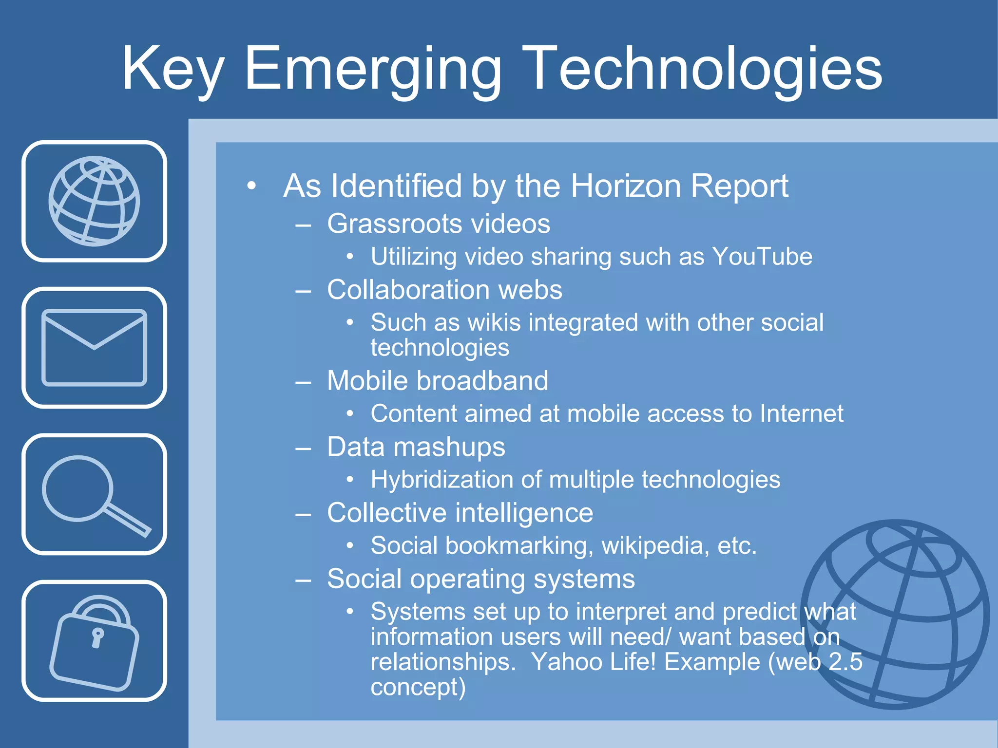 Key Emerging Technologies As Identified by the Horizon Report Grassroots videos Utilizing video sharing such as YouTube Collaboration webs Such as wikis integrated with other social technologies Mobile broadband Content aimed at mobile access to Internet Data mashups Hybridization of multiple technologies Collective intelligence Social bookmarking, wikipedia, etc. Social operating systems Systems set up to interpret and predict what information users will need/ want based on relationships.  Yahoo Life! Example (web 2.5 concept) 
