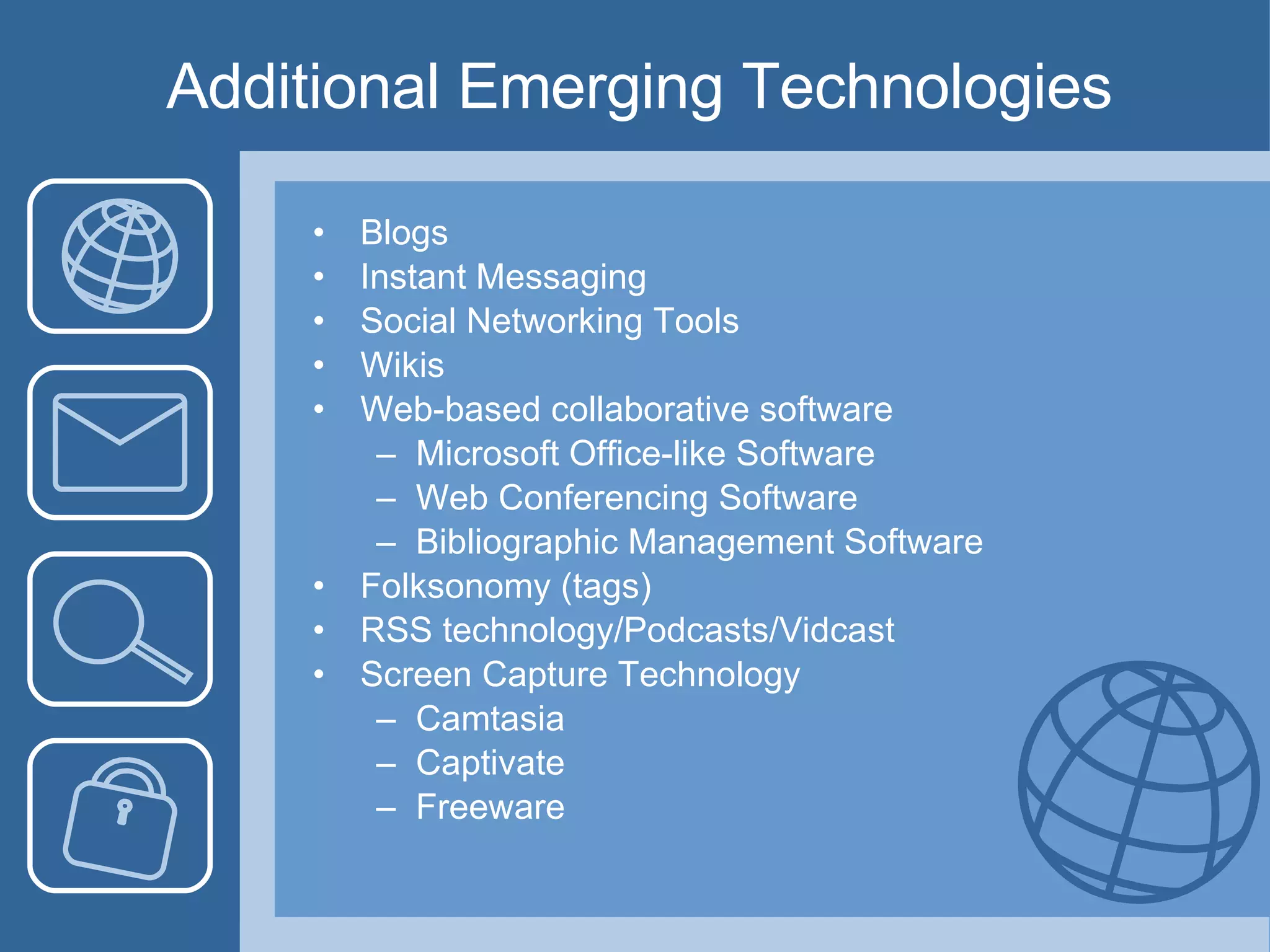 Additional Emerging Technologies Blogs Instant Messaging Social Networking Tools Wikis Web-based collaborative software Microsoft Office-like Software Web Conferencing Software Bibliographic Management Software Folksonomy (tags) RSS technology/Podcasts/Vidcast Screen Capture Technology Camtasia Captivate Freeware 
