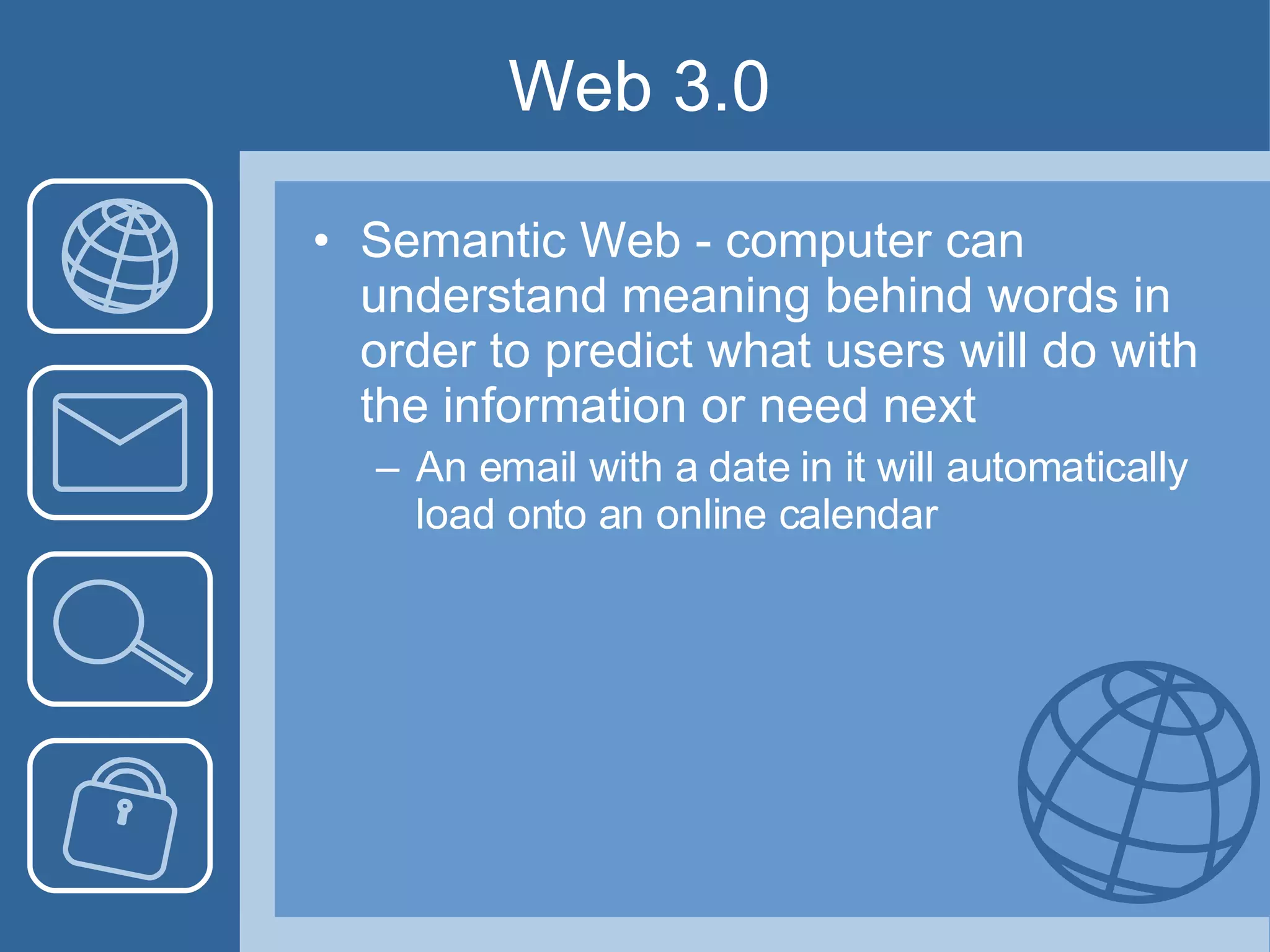 Web 3.0 Semantic Web - computer can understand meaning behind words in order to predict what users will do with the information or need next An email with a date in it will automatically load onto an online calendar 