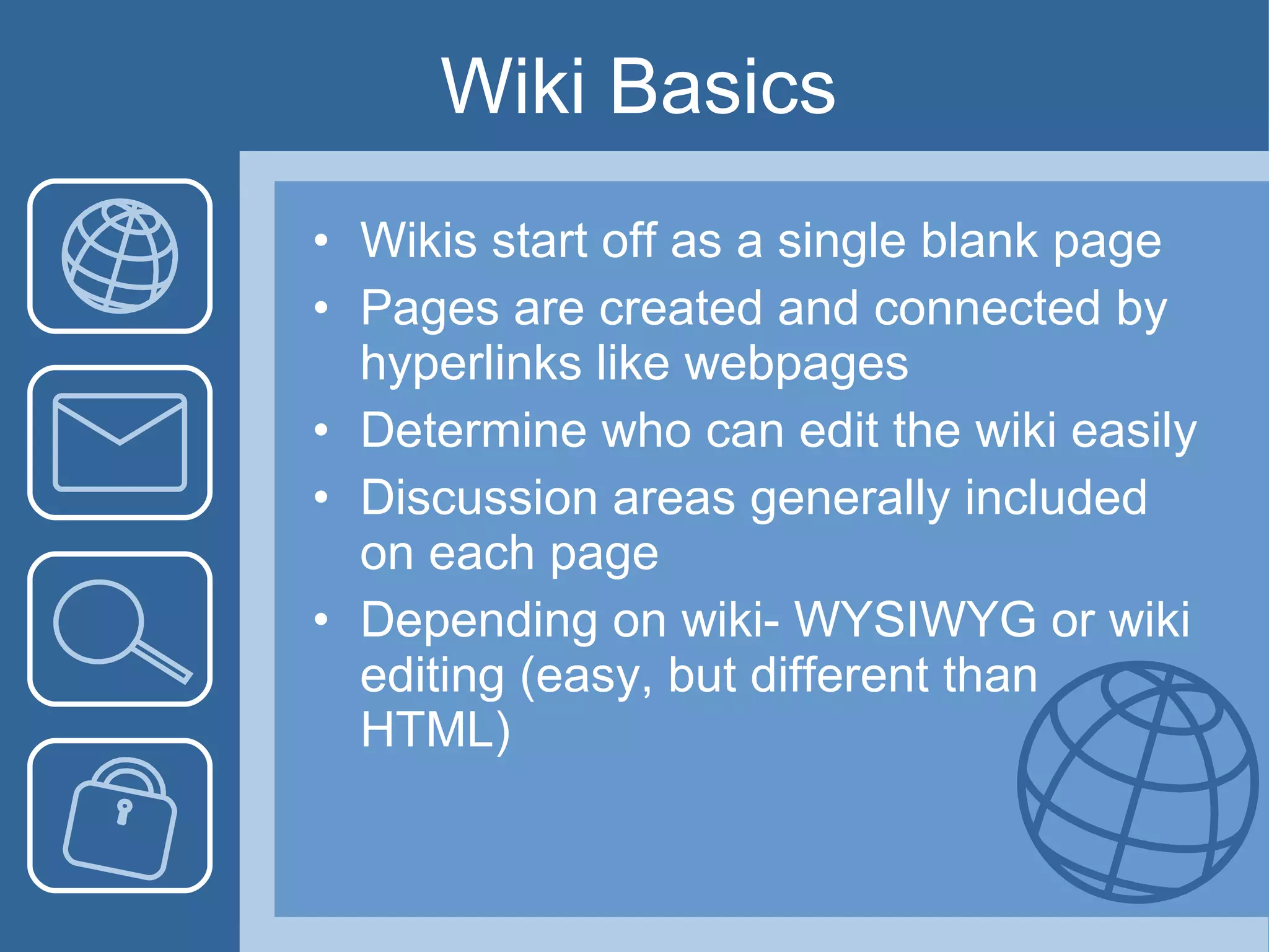 Wiki Basics Wikis start off as a single blank page Pages are created and connected by hyperlinks like webpages Determine who can edit the wiki easily Discussion areas generally included on each page Depending on wiki- WYSIWYG or wiki editing (easy, but different than HTML) 
