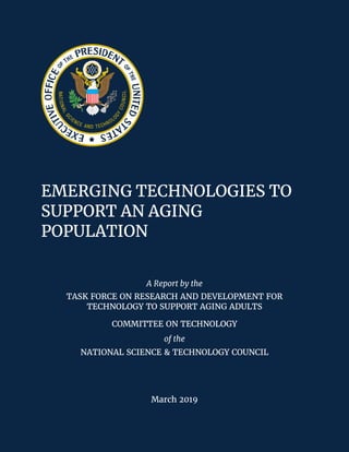 EMERGING TECHNOLOGIES TO
SUPPORT AN AGING
POPULATION
A Report by the
TASK FORCE ON RESEARCH AND DEVELOPMENT FOR
TECHNOLOGY TO SUPPORT AGING ADULTS
COMMITTEE ON TECHNOLOGY
of the
NATIONAL SCIENCE & TECHNOLOGY COUNCIL
March 2019
 