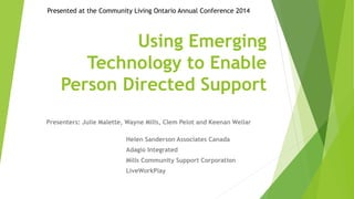 Presented at the Community Living Ontario Annual Conference 2014 
Using Emerging 
Technology to Enable 
Person Directed Support 
Presenters: Julie Malette, Wayne Mills, Clem Pelot and Keenan Wellar 
Helen Sanderson Associates Canada 
Adagio Integrated 
Mills Community Support Corporation 
LiveWorkPlay 
 