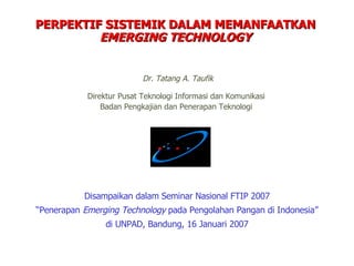 Disampaikan dalam Seminar Nasional FTIP 2007 “ Penerapan  Emerging Technology  pada Pengolahan Pangan di Indonesia” di UNPAD, Bandung, 16 Januari 2007 PERPEKTIF SISTEMIK DALAM MEMANFAATKAN  EMERGING TECHNOLOGY Dr. Tatang A. Taufik Direktur Pusat Teknologi Informasi dan Komunikasi Badan Pengkajian dan Penerapan Teknologi 