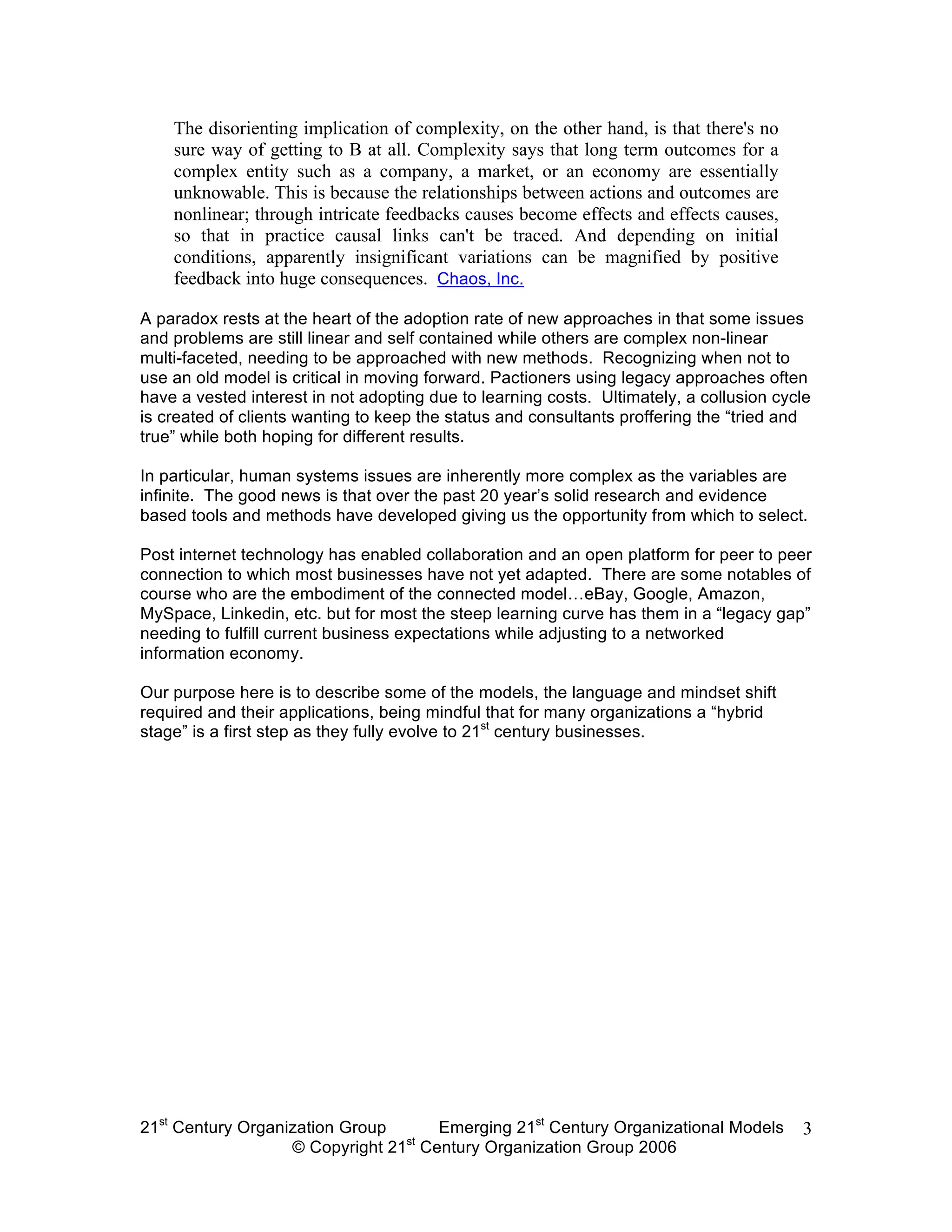 The disorienting implication of complexity, on the other hand, is that there's no
    sure way of getting to B at all. Complexity says that long term outcomes for a
    complex entity such as a company, a market, or an economy are essentially
    unknowable. This is because the relationships between actions and outcomes are
    nonlinear; through intricate feedbacks causes become effects and effects causes,
    so that in practice causal links can't be traced. And depending on initial
    conditions, apparently insignificant variations can be magnified by positive
    feedback into huge consequences. Chaos, Inc.

A paradox rests at the heart of the adoption rate of new approaches in that some issues
and problems are still linear and self contained while others are complex non-linear
multi-faceted, needing to be approached with new methods. Recognizing when not to
use an old model is critical in moving forward. Pactioners using legacy approaches often
have a vested interest in not adopting due to learning costs. Ultimately, a collusion cycle
is created of clients wanting to keep the status and consultants proffering the “tried and
true” while both hoping for different results.

In particular, human systems issues are inherently more complex as the variables are
infinite. The good news is that over the past 20 year’s solid research and evidence
based tools and methods have developed giving us the opportunity from which to select.

Post internet technology has enabled collaboration and an open platform for peer to peer
connection to which most businesses have not yet adapted. There are some notables of
course who are the embodiment of the connected model…eBay, Google, Amazon,
MySpace, Linkedin, etc. but for most the steep learning curve has them in a “legacy gap”
needing to fulfill current business expectations while adjusting to a networked
information economy.

Our purpose here is to describe some of the models, the language and mindset shift
required and their applications, being mindful that for many organizations a “hybrid
stage” is a first step as they fully evolve to 21st century businesses.




21st Century Organization Group     Emerging 21st Century Organizational Models          3
                                 st
                   © Copyright 21 Century Organization Group 2006
 