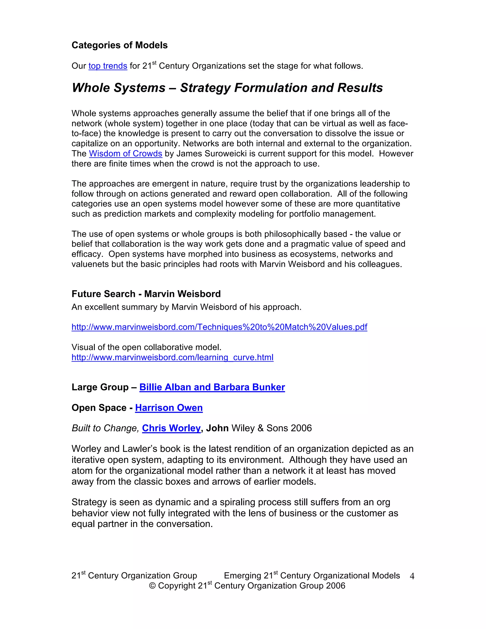 Categories of Models

Our top trends for 21st Century Organizations set the stage for what follows.

Whole Systems – Strategy Formulation and Results
Whole systems approaches generally assume the belief that if one brings all of the
network (whole system) together in one place (today that can be virtual as well as face-
to-face) the knowledge is present to carry out the conversation to dissolve the issue or
capitalize on an opportunity. Networks are both internal and external to the organization.
The Wisdom of Crowds by James Suroweicki is current support for this model. However
there are finite times when the crowd is not the approach to use.

The approaches are emergent in nature, require trust by the organizations leadership to
follow through on actions generated and reward open collaboration. All of the following
categories use an open systems model however some of these are more quantitative
such as prediction markets and complexity modeling for portfolio management.

The use of open systems or whole groups is both philosophically based - the value or
belief that collaboration is the way work gets done and a pragmatic value of speed and
efficacy. Open systems have morphed into business as ecosystems, networks and
valuenets but the basic principles had roots with Marvin Weisbord and his colleagues.


Future Search - Marvin Weisbord
An excellent summary by Marvin Weisbord of his approach.

http://www.marvinweisbord.com/Techniques%20to%20Match%20Values.pdf

Visual of the open collaborative model.
http://www.marvinweisbord.com/learning_curve.html


Large Group – Billie Alban and Barbara Bunker

Open Space - Harrison Owen

Built to Change, Chris Worley, John Wiley & Sons 2006

Worley and Lawler’s book is the latest rendition of an organization depicted as an
iterative open system, adapting to its environment. Although they have used an
atom for the organizational model rather than a network it at least has moved
away from the classic boxes and arrows of earlier models.

Strategy is seen as dynamic and a spiraling process still suffers from an org
behavior view not fully integrated with the lens of business or the customer as
equal partner in the conversation.




21st Century Organization Group     Emerging 21st Century Organizational Models          4
                                 st
                   © Copyright 21 Century Organization Group 2006
 