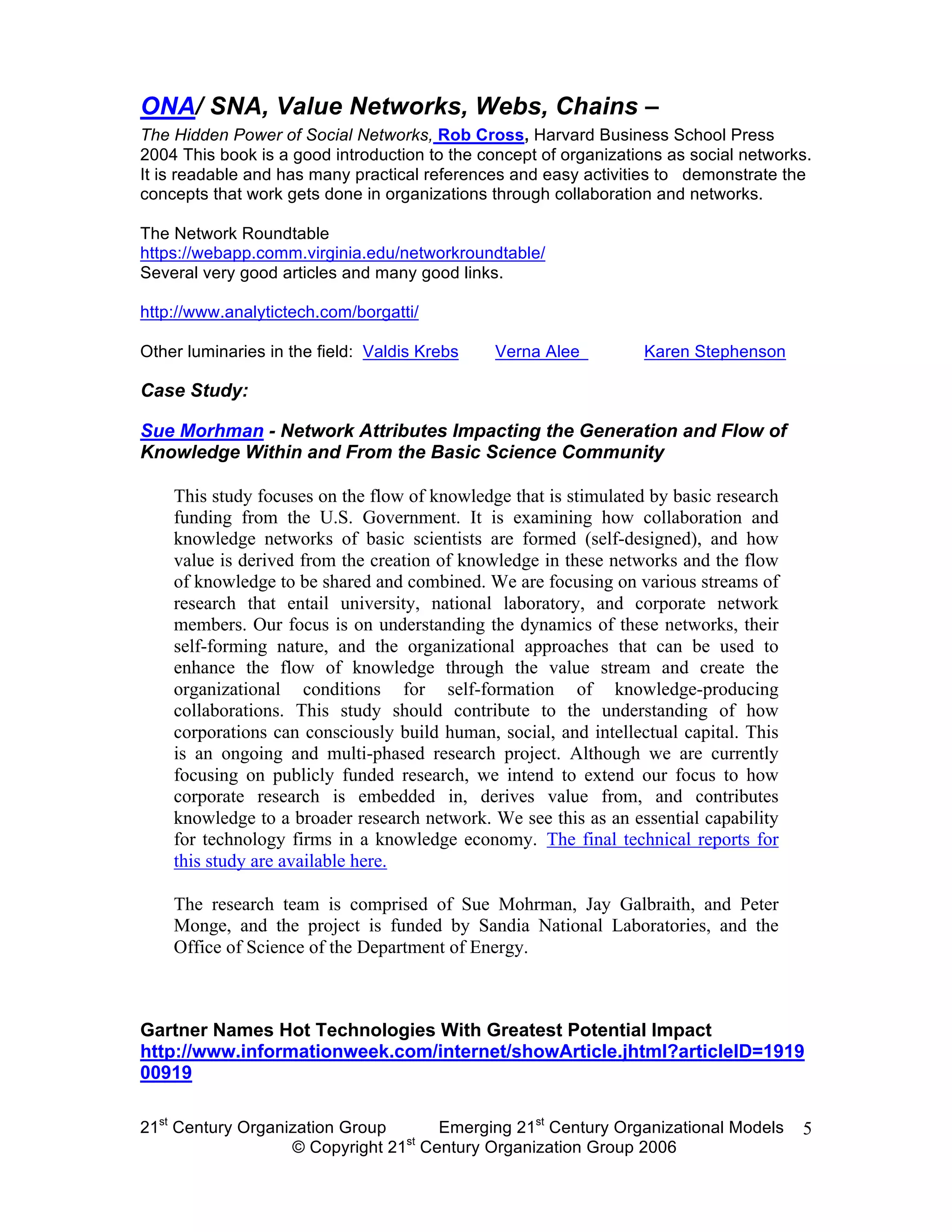 ONA/ SNA, Value Networks, Webs, Chains –
The Hidden Power of Social Networks, Rob Cross, Harvard Business School Press
2004 This book is a good introduction to the concept of organizations as social networks.
It is readable and has many practical references and easy activities to demonstrate the
concepts that work gets done in organizations through collaboration and networks.

The Network Roundtable
https://webapp.comm.virginia.edu/networkroundtable/
Several very good articles and many good links.

http://www.analytictech.com/borgatti/

Other luminaries in the field: Valdis Krebs    Verna Alee         Karen Stephenson

Case Study:

Sue Morhman - Network Attributes Impacting the Generation and Flow of
Knowledge Within and From the Basic Science Community

    This study focuses on the flow of knowledge that is stimulated by basic research
    funding from the U.S. Government. It is examining how collaboration and
    knowledge networks of basic scientists are formed (self-designed), and how
    value is derived from the creation of knowledge in these networks and the flow
    of knowledge to be shared and combined. We are focusing on various streams of
    research that entail university, national laboratory, and corporate network
    members. Our focus is on understanding the dynamics of these networks, their
    self-forming nature, and the organizational approaches that can be used to
    enhance the flow of knowledge through the value stream and create the
    organizational conditions for self-formation of knowledge-producing
    collaborations. This study should contribute to the understanding of how
    corporations can consciously build human, social, and intellectual capital. This
    is an ongoing and multi-phased research project. Although we are currently
    focusing on publicly funded research, we intend to extend our focus to how
    corporate research is embedded in, derives value from, and contributes
    knowledge to a broader research network. We see this as an essential capability
    for technology firms in a knowledge economy. The final technical reports for
    this study are available here.

    The research team is comprised of Sue Mohrman, Jay Galbraith, and Peter
    Monge, and the project is funded by Sandia National Laboratories, and the
    Office of Science of the Department of Energy.



Gartner Names Hot Technologies With Greatest Potential Impact
http://www.informationweek.com/internet/showArticle.jhtml?articleID=1919
00919

21st Century Organization Group     Emerging 21st Century Organizational Models        5
                                 st
                   © Copyright 21 Century Organization Group 2006
 