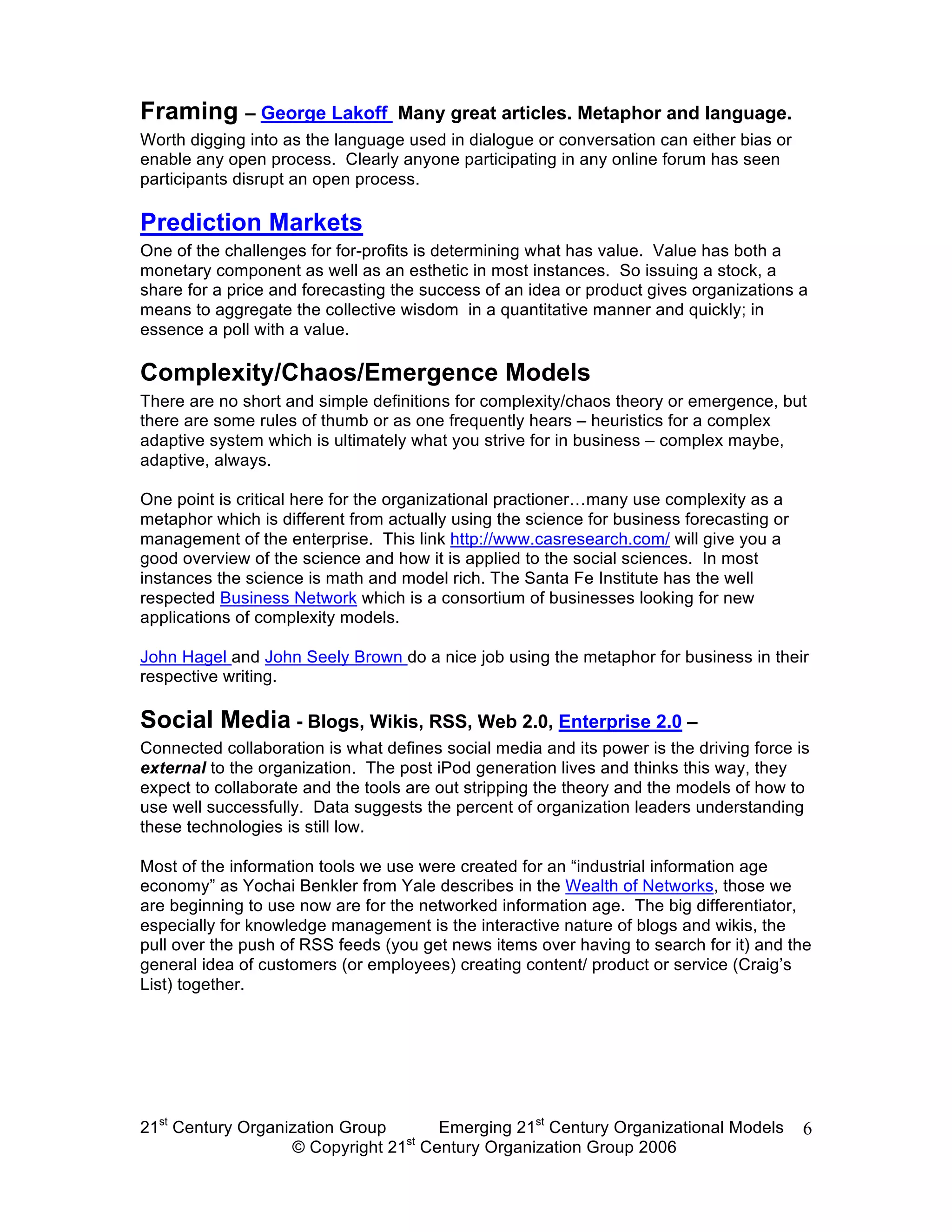 Framing – George Lakoff           Many great articles. Metaphor and language.
Worth digging into as the language used in dialogue or conversation can either bias or
enable any open process. Clearly anyone participating in any online forum has seen
participants disrupt an open process.

Prediction Markets
One of the challenges for for-profits is determining what has value. Value has both a
monetary component as well as an esthetic in most instances. So issuing a stock, a
share for a price and forecasting the success of an idea or product gives organizations a
means to aggregate the collective wisdom in a quantitative manner and quickly; in
essence a poll with a value.

Complexity/Chaos/Emergence Models
There are no short and simple definitions for complexity/chaos theory or emergence, but
there are some rules of thumb or as one frequently hears – heuristics for a complex
adaptive system which is ultimately what you strive for in business – complex maybe,
adaptive, always.

One point is critical here for the organizational practioner…many use complexity as a
metaphor which is different from actually using the science for business forecasting or
management of the enterprise. This link http://www.casresearch.com/ will give you a
good overview of the science and how it is applied to the social sciences. In most
instances the science is math and model rich. The Santa Fe Institute has the well
respected Business Network which is a consortium of businesses looking for new
applications of complexity models.

John Hagel and John Seely Brown do a nice job using the metaphor for business in their
respective writing.

Social Media - Blogs, Wikis, RSS, Web 2.0, Enterprise 2.0 –
Connected collaboration is what defines social media and its power is the driving force is
external to the organization. The post iPod generation lives and thinks this way, they
expect to collaborate and the tools are out stripping the theory and the models of how to
use well successfully. Data suggests the percent of organization leaders understanding
these technologies is still low.

Most of the information tools we use were created for an “industrial information age
economy” as Yochai Benkler from Yale describes in the Wealth of Networks, those we
are beginning to use now are for the networked information age. The big differentiator,
especially for knowledge management is the interactive nature of blogs and wikis, the
pull over the push of RSS feeds (you get news items over having to search for it) and the
general idea of customers (or employees) creating content/ product or service (Craig’s
List) together.




21st Century Organization Group     Emerging 21st Century Organizational Models           6
                                 st
                   © Copyright 21 Century Organization Group 2006
 