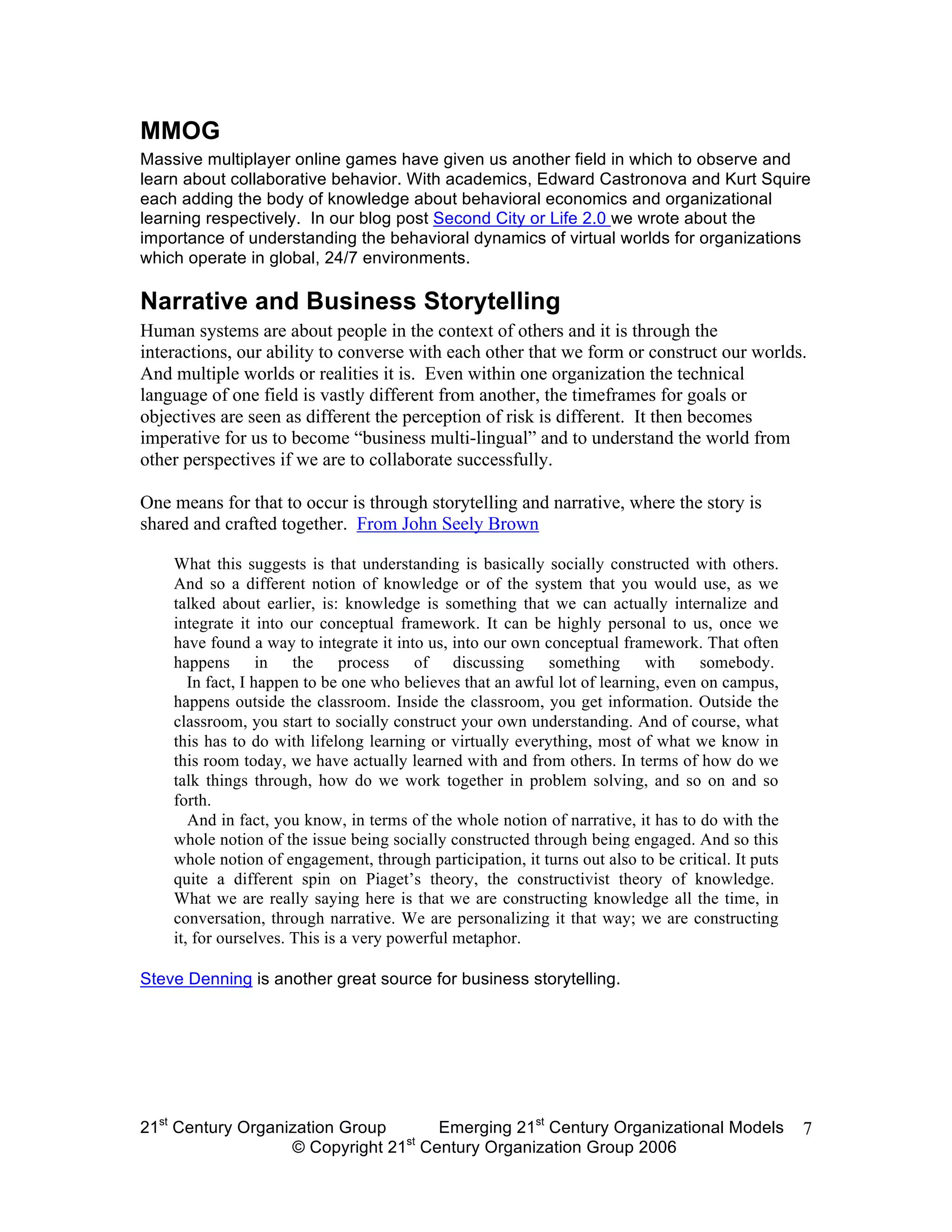 MMOG
Massive multiplayer online games have given us another field in which to observe and
learn about collaborative behavior. With academics, Edward Castronova and Kurt Squire
each adding the body of knowledge about behavioral economics and organizational
learning respectively. In our blog post Second City or Life 2.0 we wrote about the
importance of understanding the behavioral dynamics of virtual worlds for organizations
which operate in global, 24/7 environments.

Narrative and Business Storytelling
Human systems are about people in the context of others and it is through the
interactions, our ability to converse with each other that we form or construct our worlds.
And multiple worlds or realities it is. Even within one organization the technical
language of one field is vastly different from another, the timeframes for goals or
objectives are seen as different the perception of risk is different. It then becomes
imperative for us to become “business multi-lingual” and to understand the world from
other perspectives if we are to collaborate successfully.

One means for that to occur is through storytelling and narrative, where the story is
shared and crafted together. From John Seely Brown

    What this suggests is that understanding is basically socially constructed with others.
    And so a different notion of knowledge or of the system that you would use, as we
    talked about earlier, is: knowledge is something that we can actually internalize and
    integrate it into our conceptual framework. It can be highly personal to us, once we
    have found a way to integrate it into us, into our own conceptual framework. That often
    happens in the process of discussing something with somebody.
       In fact, I happen to be one who believes that an awful lot of learning, even on campus,
    happens outside the classroom. Inside the classroom, you get information. Outside the
    classroom, you start to socially construct your own understanding. And of course, what
    this has to do with lifelong learning or virtually everything, most of what we know in
    this room today, we have actually learned with and from others. In terms of how do we
    talk things through, how do we work together in problem solving, and so on and so
    forth.
       And in fact, you know, in terms of the whole notion of narrative, it has to do with the
    whole notion of the issue being socially constructed through being engaged. And so this
    whole notion of engagement, through participation, it turns out also to be critical. It puts
    quite a different spin on Piaget’s theory, the constructivist theory of knowledge.
    What we are really saying here is that we are constructing knowledge all the time, in
    conversation, through narrative. We are personalizing it that way; we are constructing
    it, for ourselves. This is a very powerful metaphor.

Steve Denning is another great source for business storytelling.




21st Century Organization Group     Emerging 21st Century Organizational Models                    7
                                 st
                   © Copyright 21 Century Organization Group 2006
 