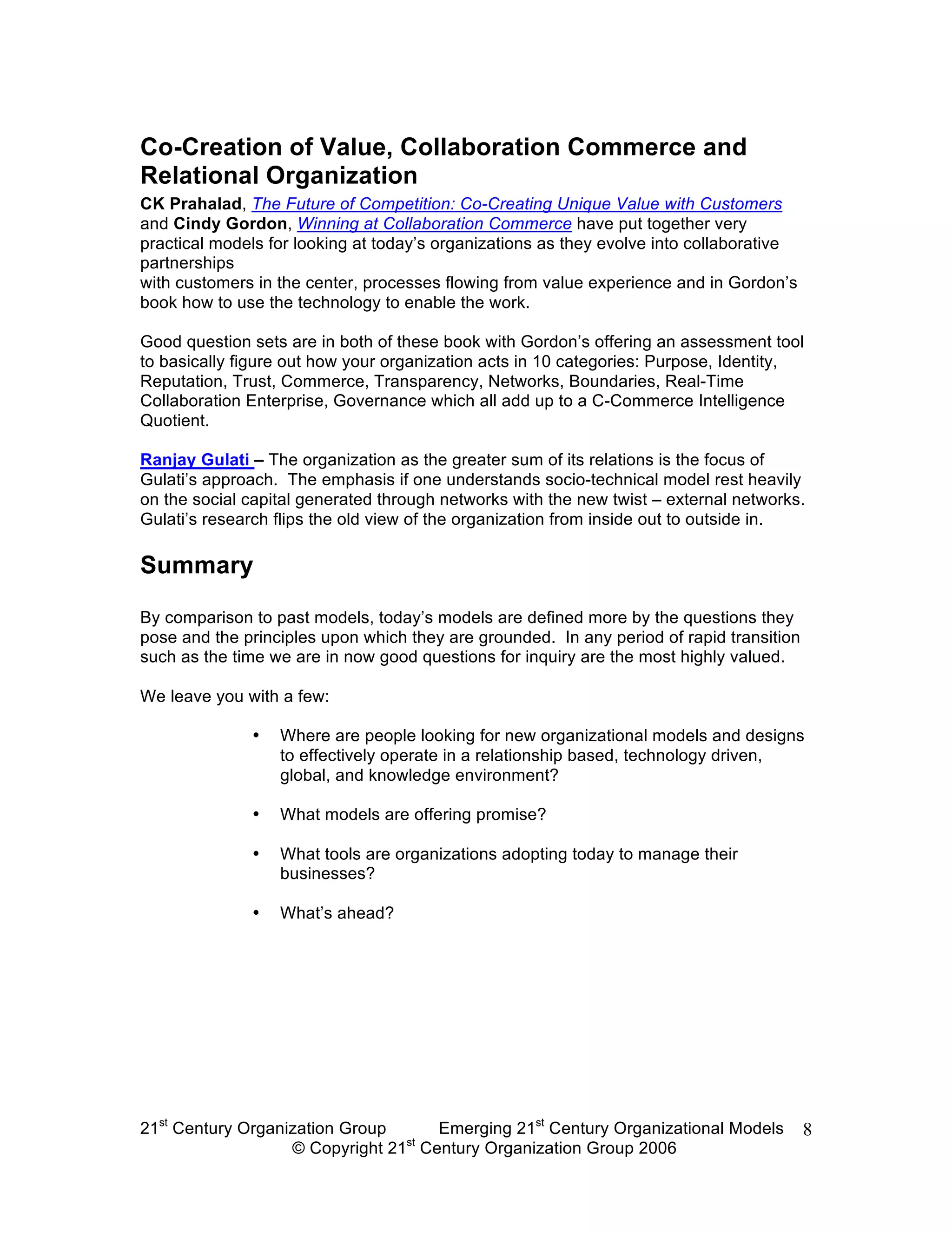 Co-Creation of Value, Collaboration Commerce and
Relational Organization
CK Prahalad, The Future of Competition: Co-Creating Unique Value with Customers
and Cindy Gordon, Winning at Collaboration Commerce have put together very
practical models for looking at today’s organizations as they evolve into collaborative
partnerships
with customers in the center, processes flowing from value experience and in Gordon’s
book how to use the technology to enable the work.

Good question sets are in both of these book with Gordon’s offering an assessment tool
to basically figure out how your organization acts in 10 categories: Purpose, Identity,
Reputation, Trust, Commerce, Transparency, Networks, Boundaries, Real-Time
Collaboration Enterprise, Governance which all add up to a C-Commerce Intelligence
Quotient.

Ranjay Gulati – The organization as the greater sum of its relations is the focus of
Gulati’s approach. The emphasis if one understands socio-technical model rest heavily
on the social capital generated through networks with the new twist – external networks.
Gulati’s research flips the old view of the organization from inside out to outside in.

Summary

By comparison to past models, today’s models are defined more by the questions they
pose and the principles upon which they are grounded. In any period of rapid transition
such as the time we are in now good questions for inquiry are the most highly valued.

We leave you with a few:

              •   Where are people looking for new organizational models and designs
                  to effectively operate in a relationship based, technology driven,
                  global, and knowledge environment?

              •   What models are offering promise?

              •   What tools are organizations adopting today to manage their
                  businesses?

              •   What’s ahead?




21st Century Organization Group     Emerging 21st Century Organizational Models           8
                                 st
                   © Copyright 21 Century Organization Group 2006
 