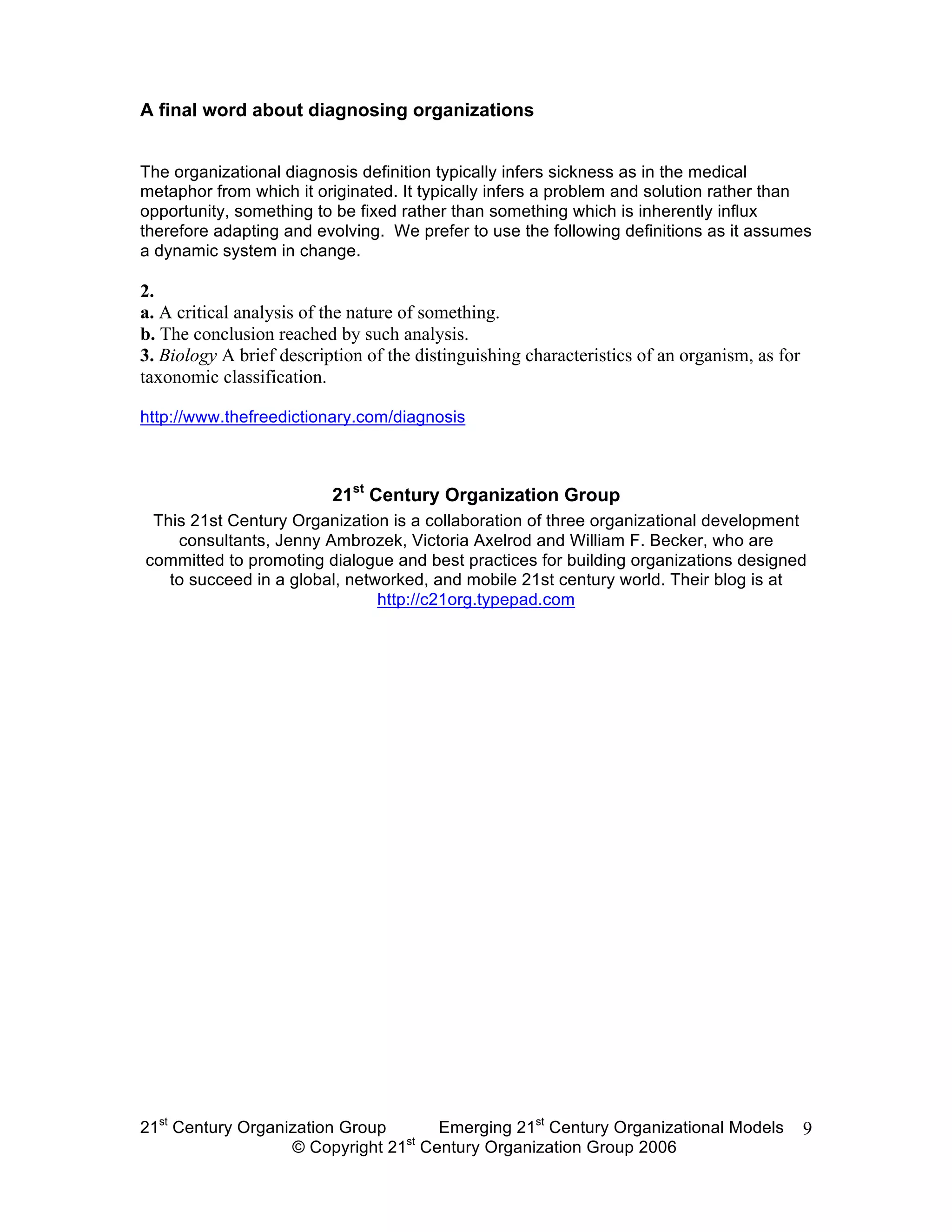 A final word about diagnosing organizations


The organizational diagnosis definition typically infers sickness as in the medical
metaphor from which it originated. It typically infers a problem and solution rather than
opportunity, something to be fixed rather than something which is inherently influx
therefore adapting and evolving. We prefer to use the following definitions as it assumes
a dynamic system in change.

2.
a. A critical analysis of the nature of something.
b. The conclusion reached by such analysis.
3. Biology A brief description of the distinguishing characteristics of an organism, as for
taxonomic classification.

http://www.thefreedictionary.com/diagnosis



                          21st Century Organization Group
 This 21st Century Organization is a collaboration of three organizational development
    consultants, Jenny Ambrozek, Victoria Axelrod and William F. Becker, who are
committed to promoting dialogue and best practices for building organizations designed
   to succeed in a global, networked, and mobile 21st century world. Their blog is at
                               http://c21org.typepad.com




21st Century Organization Group     Emerging 21st Century Organizational Models               9
                                 st
                   © Copyright 21 Century Organization Group 2006
 