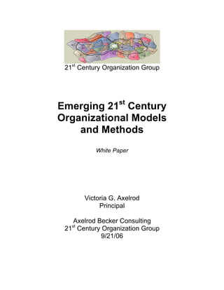 21st Century Organization Group




Emerging 21st Century
Organizational Models
    and Methods
           White Paper




        Victoria G. Axelrod
             Principal

   Axelrod Becker Consulting
   st
 21 Century Organization Group
            9/21/06
 