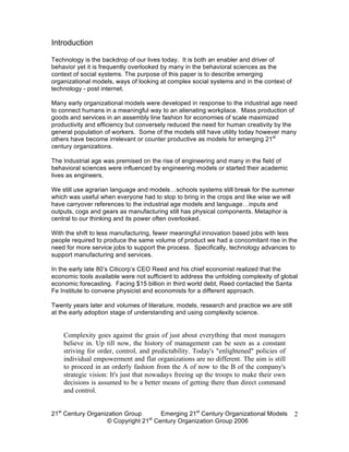 Introduction

Technology is the backdrop of our lives today. It is both an enabler and driver of
behavior yet it is frequently overlooked by many in the behavioral sciences as the
context of social systems. The purpose of this paper is to describe emerging
organizational models, ways of looking at complex social systems and in the context of
technology - post internet.

Many early organizational models were developed in response to the industrial age need
to connect humans in a meaningful way to an alienating workplace. Mass production of
goods and services in an assembly line fashion for economies of scale maximized
productivity and efficiency but conversely reduced the need for human creativity by the
general population of workers. Some of the models still have utility today however many
others have become irrelevant or counter productive as models for emerging 21st
century organizations.

The Industrial age was premised on the rise of engineering and many in the field of
behavioral sciences were influenced by engineering models or started their academic
lives as engineers.

We still use agrarian language and models…schools systems still break for the summer
which was useful when everyone had to stop to bring in the crops and like wise we will
have carryover references to the industrial age models and language…inputs and
outputs, cogs and gears as manufacturing still has physical components. Metaphor is
central to our thinking and its power often overlooked.

With the shift to less manufacturing, fewer meaningful innovation based jobs with less
people required to produce the same volume of product we had a concomitant rise in the
need for more service jobs to support the process. Specifically, technology advances to
support manufacturing and services.

In the early late 80’s Citicorp’s CEO Reed and his chief economist realized that the
economic tools available were not sufficient to address the unfolding complexity of global
economic forecasting. Facing $15 billion in third world debt, Reed contacted the Santa
Fe Institute to convene physicist and economists for a different approach.

Twenty years later and volumes of literature, models, research and practice we are still
at the early adoption stage of understanding and using complexity science.


    Complexity goes against the grain of just about everything that most managers
    believe in. Up till now, the history of management can be seen as a constant
    striving for order, control, and predictability. Today's "enlightened" policies of
    individual empowerment and flat organizations are no different. The aim is still
    to proceed in an orderly fashion from the A of now to the B of the company's
    strategic vision: It's just that nowadays freeing up the troops to make their own
    decisions is assumed to be a better means of getting there than direct command
    and control.


21st Century Organization Group     Emerging 21st Century Organizational Models            2
                                 st
                   © Copyright 21 Century Organization Group 2006
 
