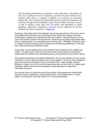 The disorienting implication of complexity, on the other hand, is that there's no
    sure way of getting to B at all. Complexity says that long term outcomes for a
    complex entity such as a company, a market, or an economy are essentially
    unknowable. This is because the relationships between actions and outcomes are
    nonlinear; through intricate feedbacks causes become effects and effects causes,
    so that in practice causal links can't be traced. And depending on initial
    conditions, apparently insignificant variations can be magnified by positive
    feedback into huge consequences. Chaos, Inc.

A paradox rests at the heart of the adoption rate of new approaches in that some issues
and problems are still linear and self contained while others are complex non-linear
multi-faceted, needing to be approached with new methods. Recognizing when not to
use an old model is critical in moving forward. Pactioners using legacy approaches often
have a vested interest in not adopting due to learning costs. Ultimately, a collusion cycle
is created of clients wanting to keep the status and consultants proffering the “tried and
true” while both hoping for different results.

In particular, human systems issues are inherently more complex as the variables are
infinite. The good news is that over the past 20 year’s solid research and evidence
based tools and methods have developed giving us the opportunity from which to select.

Post internet technology has enabled collaboration and an open platform for peer to peer
connection to which most businesses have not yet adapted. There are some notables of
course who are the embodiment of the connected model…eBay, Google, Amazon,
MySpace, Linkedin, etc. but for most the steep learning curve has them in a “legacy gap”
needing to fulfill current business expectations while adjusting to a networked
information economy.

Our purpose here is to describe some of the models, the language and mindset shift
required and their applications, being mindful that for many organizations a “hybrid
stage” is a first step as they fully evolve to 21st century businesses.




21st Century Organization Group     Emerging 21st Century Organizational Models          3
                                 st
                   © Copyright 21 Century Organization Group 2006
 
