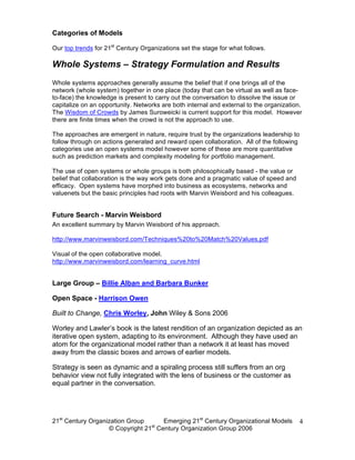 Categories of Models

Our top trends for 21st Century Organizations set the stage for what follows.

Whole Systems – Strategy Formulation and Results
Whole systems approaches generally assume the belief that if one brings all of the
network (whole system) together in one place (today that can be virtual as well as face-
to-face) the knowledge is present to carry out the conversation to dissolve the issue or
capitalize on an opportunity. Networks are both internal and external to the organization.
The Wisdom of Crowds by James Suroweicki is current support for this model. However
there are finite times when the crowd is not the approach to use.

The approaches are emergent in nature, require trust by the organizations leadership to
follow through on actions generated and reward open collaboration. All of the following
categories use an open systems model however some of these are more quantitative
such as prediction markets and complexity modeling for portfolio management.

The use of open systems or whole groups is both philosophically based - the value or
belief that collaboration is the way work gets done and a pragmatic value of speed and
efficacy. Open systems have morphed into business as ecosystems, networks and
valuenets but the basic principles had roots with Marvin Weisbord and his colleagues.


Future Search - Marvin Weisbord
An excellent summary by Marvin Weisbord of his approach.

http://www.marvinweisbord.com/Techniques%20to%20Match%20Values.pdf

Visual of the open collaborative model.
http://www.marvinweisbord.com/learning_curve.html


Large Group – Billie Alban and Barbara Bunker

Open Space - Harrison Owen

Built to Change, Chris Worley, John Wiley & Sons 2006

Worley and Lawler’s book is the latest rendition of an organization depicted as an
iterative open system, adapting to its environment. Although they have used an
atom for the organizational model rather than a network it at least has moved
away from the classic boxes and arrows of earlier models.

Strategy is seen as dynamic and a spiraling process still suffers from an org
behavior view not fully integrated with the lens of business or the customer as
equal partner in the conversation.




21st Century Organization Group     Emerging 21st Century Organizational Models          4
                                 st
                   © Copyright 21 Century Organization Group 2006
 