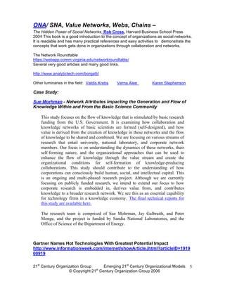 ONA/ SNA, Value Networks, Webs, Chains –
The Hidden Power of Social Networks, Rob Cross, Harvard Business School Press
2004 This book is a good introduction to the concept of organizations as social networks.
It is readable and has many practical references and easy activities to demonstrate the
concepts that work gets done in organizations through collaboration and networks.

The Network Roundtable
https://webapp.comm.virginia.edu/networkroundtable/
Several very good articles and many good links.

http://www.analytictech.com/borgatti/

Other luminaries in the field: Valdis Krebs    Verna Alee         Karen Stephenson

Case Study:

Sue Morhman - Network Attributes Impacting the Generation and Flow of
Knowledge Within and From the Basic Science Community

    This study focuses on the flow of knowledge that is stimulated by basic research
    funding from the U.S. Government. It is examining how collaboration and
    knowledge networks of basic scientists are formed (self-designed), and how
    value is derived from the creation of knowledge in these networks and the flow
    of knowledge to be shared and combined. We are focusing on various streams of
    research that entail university, national laboratory, and corporate network
    members. Our focus is on understanding the dynamics of these networks, their
    self-forming nature, and the organizational approaches that can be used to
    enhance the flow of knowledge through the value stream and create the
    organizational conditions for self-formation of knowledge-producing
    collaborations. This study should contribute to the understanding of how
    corporations can consciously build human, social, and intellectual capital. This
    is an ongoing and multi-phased research project. Although we are currently
    focusing on publicly funded research, we intend to extend our focus to how
    corporate research is embedded in, derives value from, and contributes
    knowledge to a broader research network. We see this as an essential capability
    for technology firms in a knowledge economy. The final technical reports for
    this study are available here.

    The research team is comprised of Sue Mohrman, Jay Galbraith, and Peter
    Monge, and the project is funded by Sandia National Laboratories, and the
    Office of Science of the Department of Energy.



Gartner Names Hot Technologies With Greatest Potential Impact
http://www.informationweek.com/internet/showArticle.jhtml?articleID=1919
00919

21st Century Organization Group     Emerging 21st Century Organizational Models        5
                                 st
                   © Copyright 21 Century Organization Group 2006
 