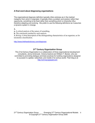 A final word about diagnosing organizations


The organizational diagnosis definition typically infers sickness as in the medical
metaphor from which it originated. It typically infers a problem and solution rather than
opportunity, something to be fixed rather than something which is inherently influx
therefore adapting and evolving. We prefer to use the following definitions as it assumes
a dynamic system in change.

2.
a. A critical analysis of the nature of something.
b. The conclusion reached by such analysis.
3. Biology A brief description of the distinguishing characteristics of an organism, as for
taxonomic classification.

http://www.thefreedictionary.com/diagnosis



                          21st Century Organization Group
 This 21st Century Organization is a collaboration of three organizational development
    consultants, Jenny Ambrozek, Victoria Axelrod and William F. Becker, who are
committed to promoting dialogue and best practices for building organizations designed
   to succeed in a global, networked, and mobile 21st century world. Their blog is at
                               http://c21org.typepad.com




21st Century Organization Group     Emerging 21st Century Organizational Models               9
                                 st
                   © Copyright 21 Century Organization Group 2006
 