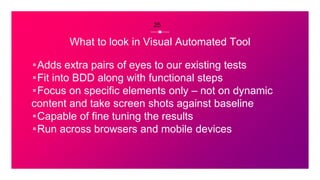 What to look in Visual Automated Tool
⬞Adds extra pairs of eyes to our existing tests
⬞Fit into BDD along with functional steps
⬞Focus on specific elements only – not on dynamic
content and take screen shots against baseline
⬞Capable of fine tuning the results
⬞Run across browsers and mobile devices
25