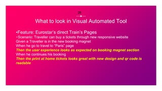 What to look in Visual Automated Tool
▪Feature: Eurostar’s direct Train’s Pages
⬞Scenario: Traveller can buy a tickets through new responsive website
Given a Traveller is in the new booking magnet
When he go to travel to “Paris” page
Then the user experience looks as expected on booking magnet section
When he continues his booking
Then the print at home tickets looks great with new design and qr code is
readable
26