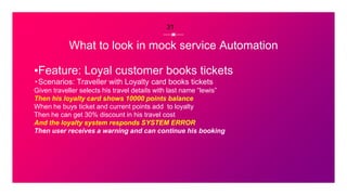 What to look in mock service Automation
▪Feature: Loyal customer books tickets
⬞Scenarios: Traveller with Loyalty card books tickets
Given traveller selects his travel details with last name “lewis”
Then his loyalty card shows 10000 points balance
When he buys ticket and current points add to loyalty
Then he can get 30% discount in his travel cost
And the loyalty system responds SYSTEM ERROR
Then user receives a warning and can continue his booking
31