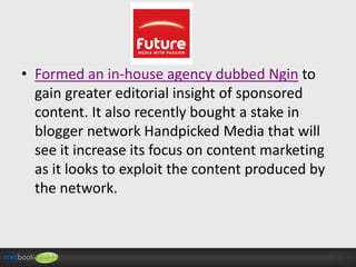 • Formed an in-house agency dubbed Ngin to
gain greater editorial insight of sponsored
content. It also recently bought a stake in
blogger network Handpicked Media that will
see it increase its focus on content marketing
as it looks to exploit the content produced by
the network.

 