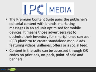 • The Premium Content Suite pairs the publisher’s
editorial content with brands’ marketing
messages in an ad unit optimised for mobile
devices. It means those advertisers yet to
optimise their inventory for smartphones can use
IPC’s platform to create standalone mobile ads
featuring videos, galleries, offers or a social feed.
• Content in the suite can be accessed through QR
codes on print ads, on-pack, point-of sale and
banners.

 