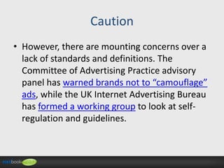 Caution
• However, there are mounting concerns over a
lack of standards and definitions. The
Committee of Advertising Practice advisory
panel has warned brands not to “camouflage”
ads, while the UK Internet Advertising Bureau
has formed a working group to look at selfregulation and guidelines.

 