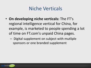 Niche Verticals
• On developing niche verticals: The FT's
regional intelligence vertical for China, for
example, is marketed to people spending a lot
of time on FT.com's unpaid China pages.
– Digital supplement on subject with mutliple
sponsors or one branded supplement

 