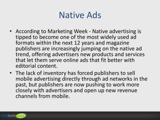Native Ads
• According to Marketing Week - Native advertising is
tipped to become one of the most widely used ad
formats within the next 12 years and magazine
publishers are increasingly jumping on the native ad
trend, offering advertisers new products and services
that let them serve online ads that fit better with
editorial content.
• The lack of inventory has forced publishers to sell
mobile advertising directly through ad networks in the
past, but publishers are now pushing to work more
closely with advertisers and open up new revenue
channels from mobile.

 